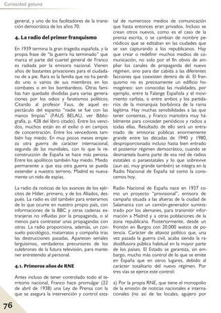 76
Curiosidad gatuna
general, y uno de los facilitadores de la transi-
ción democrática de los años 70.
4. La radio del primer franquismo
En 1939 termina la gran tragedia española, y la
propia frase de “la guerra ha terminado” que
marca el parte del cuartel general de Franco
es radiada por la emisora nacional. Vienen
años de bastantes privaciones para el ciudada-
no de a pie. Rara es la familia que no ha perdi-
do uno o varios de sus miembros en los
combates o en los bombardeos. Otras fami-
lias han quedado divididas para varias genera-
ciones por los odios y fanatismos políticos.
Citando al profesor Faus, de aquel es-
pectáculo del espanto “nadie se fue con las
manos limpias” (FAUS BELAU, ver Biblio-
grafía, p. 428 del libro citado). Entre los venci-
dos, muchos están en el exilio o en campos
de concentración. Entre los vencedores tam-
bién hay miedo. En muy pocos meses empie-
za otra guerra de carácter internacional,
segunda de las mundiales, con lo que la re-
construcción de España se hace más penosa.
Entre los apolíticos también hay miedo. Miedo
permanente a que esa otra guerra se pueda
extender a nuestro terreno. Madrid es nueva-
mente un nido de espías.
La radio da noticias de los avances de los ejér-
citos de Hitler, primero, y de los Aliados, des-
pués. La radio es útil también para enterarnos
de lo que ocurre en nuestro propio país, con
informaciones de la BBC y otras cadenas ex-
tranjeras no influidas por la propaganda, o al
menos para contrastar unas propagandas con
otras. La radio proporciona, además, un con-
suelo psicológico, matarratos y compañía tras
las destrucciones pasadas. Aparecen seriales
larguísimos, verdaderos precursores de los
culebrones de la futura televisión, para mante-
ner entretenido al personal.
4.1. Primeros años de RNE
Antes incluso de tener controlado todo el te-
rritorio nacional, Franco hace promulgar (22
de abril de 1938) una Ley de Prensa con la
que se asegura la intervención y control esta-
tal de numerosos medios de comunicación
que hasta entonces eran privados. Incluso se
crean otros nuevos, como es el caso de la
prensa escrita, o se cambian de nombre pe-
riódicos que se editaban en las ciudades que
se van capturando a los republicanos. Hay
que crear o redefinir muchos medios de co-
municación, no solo por el fin obvio de am-
pliar los canales de propaganda del nuevo
régimen, sino para dar cabida a las diferentes
facciones que coexisten dentro de él. El fran-
quismo no es precisamente un edificio ho-
mogéneo: son conocidas las rivalidades, por
ejemplo, entre la Falange Española y el movi-
miento carlista, o entre ambos y los partida-
rios de la monarquía borbónica de la rama
legítima. Hay muchas sensibilidades a las que
tener contentas, y Franco maniobra muy há-
bilmente para conceder periódicos y radios a
todas ellas. Resultado de ello será un entra-
mado de emisoras públicas enormemente
grande entre las décadas de 1940 y 1980,
desproporcionado incluso hasta bien entrado
el posterior régimen democrático, cuando se
desmantela buena parte de esa red de radios
estatales o paraestatales y lo que sobrevive
(aun así, muy grande también) se integra en la
Radio Nacional de España tal como la cono-
cemos hoy.
Radio Nacional de España nace en 1937 co-
mo un proyecto “provisional”, emisora de
campaña situada a las afueras de la ciudad de
Salamanca con un camión-generador suminis-
trado por los alemanes, para transmitir infor-
mación a Madrid y a otras poblaciones de la
zona republicana. Posteriormente, desde un
frontón en Burgos con 20.000 watios de po-
tencia. Carácter de altavoz político que, una
vez pasada la guerra civil, acaba siendo la ra-
diodifusora pública habitual en la mayor parte
de los países. El Estado se garantiza, sin em-
bargo, mucho más control de lo que se emite
en España que en otros lugares, debido al
carácter totalitario del nuevo régimen. Por
tres vías se ejerce este control:
a) Por la propia RNE, que tiene el monopolio
de la emisión de noticias nacionales e interna-
cionales (no así de las locales, agujero por
 
