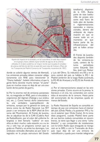 77
Curiosidad gatuna
donde se colarán algunos vientos de libertad).
Las emisiones privadas deben conectar obliga-
toriamente con RNE para retransmitir el
“Diario hablado”, boletín informativo al que la
gente llama durante mucho tempo “el parte”
pues en muchas cosas no deja de ser una evo-
lución de los partes de guerra.
b) Por la enorme red de emisoras paraestata-
les, no integradas en RNE, pero sí vinculadas a
organismos del régimen (Falange y sus sindica-
tos, etc...). Como hemos dicho anteriormen-
te, una verdadera superpoblación de
emisoras, aunque por lo general sin tanta po-
tencia como las de Radio Nacional. Las FET
pasan a ser emisoras de la REM (Red de Emi-
soras del Movimiento). Al Frente de Juventu-
des se adjudican las de la CAR (Cadena Azul
de Radiodifusión, por el color del uniforme fa-
langista) si bien llamarla “cadena” en esos
años es decir mucho: cada estación va a su te-
ma y solo hay un programa común que se
graba en Madrid y se emite los domingos. Los
sindicatos verticales (llamados así por estar in-
tegrados en la propia estructura del Estado
totalitario) disponen
de la CES. Buena
parte de este batibu-
rrillo de postes emi-
sores está fuera de
todo plan de bandas
o reglamentaciones
nacionales e interna-
cionales, dentro del
ambiente de impro-
visación en que se
mueve todo en un
momento en que
buena parte de las
infraestructuras del
país se hallan arrasa-
das.
El Frente de Juventu-
des disponía también
de las emisoras-es-
cuela, cantera de fu-
turos periodistas
como Eduardo Soti-
llos, José Luis Pécker
y Luis del Olmo. Su indicativo era EFJ y en la
zona central del país se hallaba la EFJ-1 de
Madrid (embrión de la luego Radio Juventud),
la EFJ-40 de Aranjuez y la EFJ-52 de Aranda de
Duero.
c) Por el intervencionismo estatal en las emi-
siones privadas. Como ocurre en la prensa, la
literatura o el cine, los contenidos son come-
tidos al escrutinio de la censura. Hasta parte
del accionariado de las empresas queda en
manos del Estado.
La Radio Nacional de España se consolida en
tiempo de paz con emisiones hacia el interior
del país (Onda Media y la posterior FM) y ha-
cia el exterior (por Onda Corta). En la inme-
diata posguerra, cuando Madrid tiene parte
de sus barrios todavía convertidos en escom-
breras, se tiene que llegar a una cierta “coha-
bitación” y uso compartido de instalaciones
con la Unión Radio (que enseguida se reorga-
nizó en la SER) o con la Transradio de Aran-
juez (que deja de ser una emisora de
radiodifusión y queda para mandar telegramas
Aparte de impacto en la sociedad y en las costumbres, la radio deja impacto
en el paisaje urbano, debido al gran tamaño de algunas de las antenas
utilizadas. En el plano podemos ver el gran recinto que ocupaba el complejo
de antenas del Ejército del Aire al oeste del casco viejo de Vicálvaro (Plano de
los Transportes de Madrid, Consorcio de Transportes, noviembre de 1987).
 