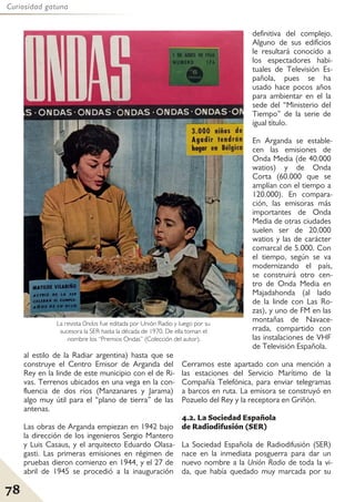 78
Curiosidad gatuna
al estilo de la Radiar argentina) hasta que se
construye el Centro Emisor de Arganda del
Rey en la linde de este municipio con el de Ri-
vas. Terrenos ubicados en una vega en la con-
fluencia de dos ríos (Manzanares y Jarama)
algo muy útil para el “plano de tierra” de las
antenas.
Las obras de Arganda empiezan en 1942 bajo
la dirección de los ingenieros Sergio Mantero
y Luis Casaus, y el arquitecto Eduardo Olasa-
gasti. Las primeras emisiones en régimen de
pruebas dieron comienzo en 1944, y el 27 de
abril de 1945 se procedió a la inauguración
definitiva del complejo.
Alguno de sus edificios
le resultará conocido a
los espectadores habi-
tuales de Televisión Es-
pañola, pues se ha
usado hace pocos años
para ambientar en el la
sede del “Ministerio del
Tiempo” de la serie de
igual título.
En Arganda se estable-
cen las emisiones de
Onda Media (de 40.000
watios) y de Onda
Corta (60.000 que se
amplían con el tiempo a
120.000). En compara-
ción, las emisoras más
importantes de Onda
Media de otras ciudades
suelen ser de 20.000
watios y las de carácter
comarcal de 5.000. Con
el tiempo, según se va
modernizando el país,
se construirá otro cen-
tro de Onda Media en
Majadahonda (al lado
de la linde con Las Ro-
zas), y uno de FM en las
montañas de Navace-
rrada, compartido con
las instalaciones de VHF
de Televisión Española.
Cerramos este apartado con una mención a
las estaciones del Servicio Marítimo de la
Compañía Telefónica, para enviar telegramas
a barcos en ruta. La emisora se construyó en
Pozuelo del Rey y la receptora en Griñón.
4.2. La Sociedad Española
de Radiodifusión (SER)
La Sociedad Española de Radiodifusión (SER)
nace en la inmediata posguerra para dar un
nuevo nombre a la Unión Radio de toda la vi-
da, que había quedado muy marcada por su
La revista Ondas fue editada por Unión Radio y luego por su
sucesora la SER hasta la década de 1970. De ella toman el
nombre los “Premios Ondas” (Colección del autor).
 