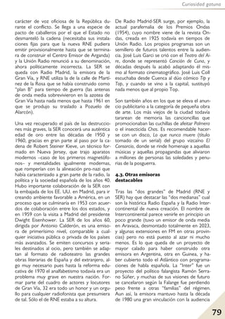79
Curiosidad gatuna
carácter de voz oficiosa de la República du-
rante el conflicto. Se llega a una especie de
pacto de caballeros por el que el Estado no
desmanteló la cadena (necesitaba sus instala-
ciones fijas para que la nueva RNE pudiera
emitir provisionalmente hasta que se termina-
ra de construir el Centro Emisor de Arganda)
y la Unión Radio renunció a su denominación,
ahora políticamente incorrecta. La SER se
queda con Radio Madrid, la emisora de la
Gran Vía, y RNE utiliza la de la calle de Martí-
nez de la Rosa que se había construido como
“plan B” para tiempo de guerra (las antenas
de onda media sobrevivieron en la azotea de
Gran Vía hasta nada menos que hasta 1961 en
que se produjo su traslado a Pozuelo de
Alarcón).
Una vez recuperado el país de las destruccio-
nes más graves, la SER conocerá una auténtica
edad de oro entre las décadas de 1950 y
1960, gracias en gran parte al paso por la ca-
dena de Robert Steiner Kieve, un técnico for-
mado en Nueva Jersey, que trajo aparatos
modernos –caso de los primeros magnetófo-
nos– y mentalidades igualmente modernas,
que romperían con la alineación pro-nazi que
había caracterizado a gran parte de la radio, la
política y la sociedad española de los años 40.
Hubo importante colaboración de la SER con
la embajada de los EE. UU. en Madrid, para ir
creando ambiente favorable a América, en un
proceso que se culminaría en 1953 con acuer-
dos de colaboración entre los dos estados, y
en 1959 con la visita a Madrid del presidente
Dwight Eisenhower. La SER de los años 60,
dirigida por Antonio Calderón, es una emiso-
ra de primerísimo nivel, comparable a cual-
quier iniciativa pública o privada de los países
más avanzados. Se emiten concursos y seria-
les destinados al ocio, pero también se adap-
tan al formato de radioteatro las grandes
obras literarias de España y del extranjero, al-
go muy necesario pues hasta la reforma edu-
cativa de 1970 el analfabetismo todavía era un
problema muy grave en nuestra nación. For-
mar parte del cuadro de actores y locutores
de Gran Vía, 32 era todo un honor y un orgu-
llo para cualquier radiofonista que presumiera
de tal. Sólo el de RNE estaba a su altura.
De Radio Madrid-SER surge, por ejemplo, la
actual parafernalia de los Premios Ondas
(1954), cuyo nombre viene de la revista On-
das, creada en 1925 todavía en tiempos de
Unión Radio. Los propios programas son un
semillero de futuros talentos entre la audien-
cia. José Luis Garci se crió con el Teatro del Ai-
re, donde se representó Canción de Cuna, y
décadas después la acabó adaptando él mis-
mo al formato cinematográfico. José Luis Coll
escuchaba desde Cuenca al dúo cómico Tip y
Top, y cuando se vino a la capital, sustituyó
nada menos que al propio Top.
Son también años en los que se eleva el anun-
cio publicitario a la categoría de pequeña obra
de arte. Los más viejos de la ciudad todavía
tararean de memoria las cancioncillas que
promocionaban las cuchillas de afeitar Palmera
o el insecticida Chas. Es recomendable hacer-
se con un disco, Lo que nunca muere (título
tomado de un serial) del grupo vizcaíno El
Consorcio, donde se rinde homenaje a aquellas
músicas y aquellas propagandas que aliviaron
a millones de personas las soledades y penu-
rias de la posguerra.
4.3. Otras emisoras
destacables
Tras las “dos grandes” de Madrid (RNE y
SER) hay que destacar las “dos medianas” cual
son la histórica Radio España y la Radio Inter-
continental de nueva creación. El nombre de
Intercontinental parece venirle en principio un
poco grande (tuvo un emisor de onda media
en Aravaca, desmontado totalmente en 2023,
y algunas extensiones en FM en otras provin-
cias) pero no está puesto al azar ni mucho
menos. Es lo que queda de un proyecto de
mayor calado para haber construido otra
emisora en Argentina, otra en Guinea, y ha-
ber cubierto todo el Atlántico con programa-
ciones de habla española. La “Inter” fue un
proyecto del político falangista Ramón Serra-
no Súñer, y muchas de sus visiones de futuro
se cancelaron según la Falange fue perdiendo
peso frente a otras “familias” del régimen.
Aun así, la emisora mantuvo hasta la década
de 1980 una gran vinculación con la audiencia
 