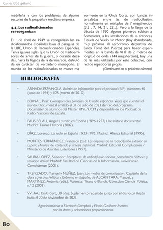 80
Curiosidad gatuna
madrileña y con los problemas de algunos
sectores de la pequeña y mediana empresa.
4.4. Los radioaficionados
se reorganizan
El 1 de abril de 1949 se reorganizan los ra-
dioaficionados españoles bajo el paraguas de
la URE, Unión de Radioaficionados Españoles.
Tenía iguales siglas que la Unión de Radioemi-
sores de antes de la guerra, y durante déca-
das, hasta la llegada de la democracia, disfrutó
de un carácter de verdadero monopolio. El
mundo de los radioaficionados se mueve ma-
yormente en la Onda Corta, con bandas in-
tercaladas entre las de radiodifusión,
normalmente en múltiplos de 7 megahercios
(3.5 , 7, 14, 21, 28...). Pero a lo largo de la
década de 1950 algunos pioneros subirán a
Somosierra, a las instalaciones de la entonces
Escuela de Vuelo sin Motor (hoy abandonada,
muy próxima al aeródromo deportivo de
Santo Tomé del Puerto) para hacer experi-
mentos en la banda de VHF de 2 metros de
longitud de onda (144 megahercios), hoy una
de las más utilizadas por este colectivo, con
red de repetidores propia.
(Continuará en el próximo número)
• ARMADA ESPAÑOLA, Boletín de Información para el personal (BIP), números 40
(junio de 1984) y 125 (marzo de 2010).
• BERNAL, Pilar: Corresponsales pioneras de la radio española. Voces que cuentan el
mundo. Documental emitido el 31 de julio de 2023 dentro del programa
Documaster de alumnos del Master RNE/UCM y disponible en los Podcast de
Radio Nacional de España.
• FAUS BELAU, Ángel: La radio en España (1896-1977) Una historia documental.
Madrid: Taurus Historia (2007).
• DÍAZ, Lorenzo: La radio en España 1923-1995. Madrid: Alianza Editorial (1995).
• MONTES FERNÁNDEZ, Francisco José: Los orígenes de la radiodifusión exterior en
España (Análisis de contenido y síntesis histórica). Madrid: Editorial Complutense /
Ministerio de Asuntos Exteriores (1997).
• SAURA LÓPEZ, Salvador: Receptores de radiodifusión sonora, panorámica histórica y
situación actual. Madrid: Facultad de Ciencias de la Información, Universidad
Complutense (2001).
• TRENZADO, Manuel y NÚÑEZ, Juan: Los medios de comunicación. Capítulo de la
obra colectiva Política y Gobierno en España, de ALCÁNTARA, Manuel, y
MARTÍNEZ, Antonia (edit.). Valencia: Tirant lo Blanch, Colección Ciencia Política,
n.º 2 (2001).
• VV. AA.: Onda Cero, 30 años. Suplemento repartido junto con el diario La Razón
hacia el 20 de noviembre de 2021.
Agradecimienos a Elizabeth Campbell y Eladio Gutiérrez Montes
por los datos y aclaraciones proporcionados.
BIBLIOGRAFÍA
 