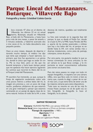 Fotografía y texto: Cristóbal Coleto García
Llevo viviendo 47 años en el distrito de
Villaverde, los últimos 22 en mi actual
barrio, Butarque, situado en Villaverde
Bajo, al lado del río Manzanares, y hasta hace
poco más de tres meses, a pesar de tenerlo a
5 minutos andando, y haberme acercado dos
o tres veces al río, no había descubierto este
pequeño paraíso.
Hace ya unos meses, después de dejarme ir
durante mucho tiempo, el médico me dijo
que tenía que empezar a hacer ejercicio. Lo
primero que hice fue apuntarme a un gimna-
sio, donde lo único que hago es andar en cin-
ta. Me va muy bien, pero un día que me
levanté temprano y hacía buen tiempo pensé
que me apetecía más hacer ejercicio siguiendo
los caminos que recorren la ribera del río en
el Parque Lineal del Manzanares.
Mi asombro fue tremendo, ya que, aunque la
franja de vegetación exuberante cubre solo
unos pocos metros a ambos lados del río, la
imagen era preciosa y, con un poco de imagi-
nación, podíamos olvidarnos de que estamos
en una gran metrópoli y pensar que estamos
caminando en un paraje de alguna clase de re-
serva natural. Incluso el ruido de la A4, a unas
decenas de metros, quedaba casi totalmente
apagado.
La foto está tomada en la segunda fase del
parque, la que va desde el Nudo Sur, donde
se cruzan la A4 y la M40, hasta Perales del Río
y, aparte de las sendas peatonales y ciclistas
que hay a los lados del río, el parque se ex-
tiende hasta la A4, con varias sendas más y
diversas instalaciones, como pista de patinaje,
columpios, zonas de picnic...
Por otra parte, me gustaría resaltar lo que ya
hemos comentado en otros artículos; la me-
jor cámara es la que llevas contigo, y lo im-
portante es tener conocimientos suficientes
para tomar una buena foto.
Para dar estos paseos no cargo con todo mi
equipo fotográfico, ni siquiera con una cámara
réflex, sino que llevo solo mi móvil, si bien es
cierto que, cuando lo elegí, a pesar de no ser
el más caro, sí que tenía fama de tener una de
las mejores cámaras para estos dispositivos.
Todo esto se resume en una de las más fa-
mosas frases (aunque no sé de quién es) so-
bre fotografía: la fotografía la hace el
fotógrafo, no la cámara.
Parque Lineal del Manzanares.
Butarque, Villaverde Bajo
81
Fotogato
DATOSTÉCNICOS
Cámara: HUAWEI P30 PRO, con cámara VOG-L29
Distancia focal: 6mm (equivalente a 27mm en formato completo)
Tiempo de exposición: 1/480 s
Apertura: f/1.6
ISO: 50
Editada con Lightroom Mobile.
Más fotografías
del autor en:
 