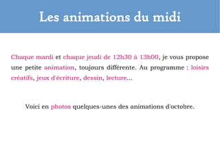 Les animations du midi
Chaque mardi et chaque jeudi de 12h30 à 13h00, je vous propose
une petite animation, toujours différente. Au programme : loisirs
créatifs, jeux d'écriture, dessin, lecture...
Voici en photos quelques-unes des animations d'octobre.
 