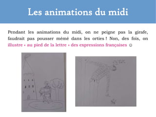 Les animations du midi
Pendant les animations du midi, on ne peigne pas la girafe,
faudrait pas pousser mémé dans les orties ! Non, des fois, on
illustre « au pied de la lettre » des expressions françaises ☺
 