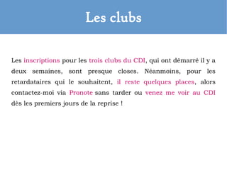 Les clubs
Les inscriptions pour les trois clubs du CDI, qui ont démarré il y a
deux semaines, sont presque closes. Néanmoins, pour les
retardataires qui le souhaitent, il reste quelques places, alors
contactez-moi via Pronote sans tarder ou venez me voir au CDI
dès les premiers jours de la reprise !
 