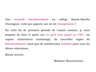 Une nouvelle documentaliste au collège Sainte-Marthe
Chavagnes, voilà qui apporte son lot de changements !
En cette fin de première période de l'année scolaire, je vous
propose de faire le point sur ce qu'il s'est passé au CDI : un
espace entièrement réaménagé, de nouvelles règles de
fonctionnement, ainsi que de nombreuses activités pour tous les
élèves volontaires.
Bonne lecture,
Madame Niescierewicz
 
