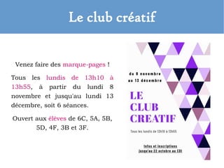 Le club créatif
Venez faire des marque-pages !
Tous les lundis de 13h10 à
13h55, à partir du lundi 8
novembre et jusqu'au lundi 13
décembre, soit 6 séances.
Ouvert aux élèves de 6C, 5A, 5B,
5D, 4F, 3B et 3F.
 