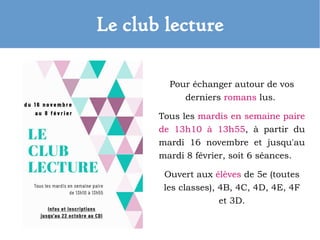 Le club lecture
Pour échanger autour de vos
derniers romans lus.
Tous les mardis en semaine paire
de 13h10 à 13h55, à partir du
mardi 16 novembre et jusqu'au
mardi 8 février, soit 6 séances.
Ouvert aux élèves de 5e (toutes
les classes), 4B, 4C, 4D, 4E, 4F
et 3D.
 