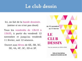 Le club dessin
Ici, on fait de la bande dessinée.
(même si on n'est pas doué)
Tous les vendredis de 13h10 à
13h55, à partir du vendredi 12
novembre et jusqu'au vendredi
11 février, soit 12 séances.
Ouvert aux élèves de 6E, 5B, 5C,
5E, 4A, 4F, 3C, 3D et 3F.
 