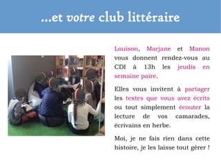 …et votre club littéraire
Louison, Marjane et Manon
vous donnent rendez-vous au
CDI à 13h les jeudis en
semaine paire.
Elles vous invitent à partager
les textes que vous avez écrits
ou tout simplement écouter la
lecture de vos camarades,
écrivains en herbe.
Moi, je ne fais rien dans cette
histoire, je les laisse tout gérer !
 