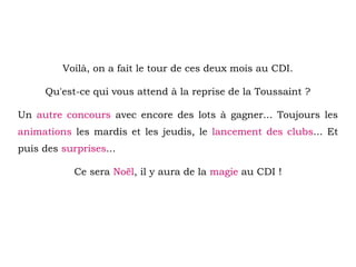 Voilà, on a fait le tour de ces deux mois au CDI.
Qu'est-ce qui vous attend à la reprise de la Toussaint ?
Un autre concours avec encore des lots à gagner... Toujours les
animations les mardis et les jeudis, le lancement des clubs... Et
puis des surprises...
Ce sera Noël, il y aura de la magie au CDI !
 