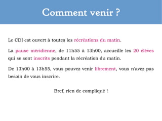 Comment venir ?
Le CDI est ouvert à toutes les récréations du matin.
La pause méridienne, de 11h55 à 13h00, accueille les 20 élèves
qui se sont inscrits pendant la récréation du matin.
De 13h00 à 13h55, vous pouvez venir librement, vous n'avez pas
besoin de vous inscrire.
Bref, rien de compliqué !
 