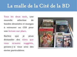 La malle de la Cité de la BD
Tous les deux mois, une
nouvelle sélection de
bandes dessinées et mangas
à retrouver au CDI pour
une lecture sur place.
Sachez que je peux
demander des titres que
vous m'aurez suggérés,
pensez-y si vous avez des
envies particulières.
 