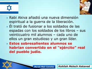  Rabi Akiva añadió una nueva dimensión
espiritual a la guerra de la liberación.
 Él trató de fusionar a los soldados de las
espadas con los soldados de los libros – sus
veinticuatro mil alumnos – cada uno de
ellos un gran estudioso y un gran líder.
 Estos sobresalientes alumnos se
habrían convertido en el "ejército" real
del pueblo judío.
Kehilah Melech HakavodMoreh Meir Canales
 