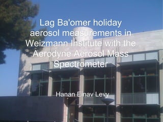 Lag Ba'omer holiday
 aerosol measurements in
Weizmann Institute with the
  Aerodyne Aerosol Mass
      Spectrometer


       Hanan Einav Levy
 