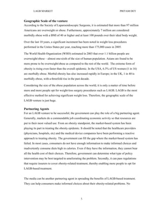 LAGB MARKET                                                                 PRITAM DEY


Geographic Scale of the venture
According to the Society of Laparoendoscopic Surgeons, it is estimated that more than 97 million
Americans are overweight or obese. Furthermore, approximately 7 million are considered
morbidly obese with a BMI of 40 or higher and at least 100 pounds over their ideal body weight.

Over the last 10 years, a significant increment has been noted in weight loss procedures
performed in the Unites States per year, reaching more than 175,000 cases in 2005.

The World Health Organization (WHO) estimated in 2003 that over 1.1 billion people are
overweight/obese – almost one-sixth of the size of human population. Asians are found to be
more prone to be overweight/obese as compared to the rest of the world. The extreme form of
obesity is rising even faster than the overall epidemic. In the USA, 6.3% of US women (1 in 16)
are morbidly obese. Morbid obesity has also increased rapidly in Europe; in the UK, 1 in 40 is
morbidly obese, with a threefold rise in the past decade.

Considering the size of the obese population across the world, it is only a matter of time before
more and more people opt for weight-loss surgery procedures such as LAGB. LAGB is the most
effective method for achieving significant weight loss. Therefore, the geographic scale of the
LAGB venture is just huge.

Partnering Agents
For an LAGB venture to be successful, the government can play the role of a big partnering agent.
Generally, markets do a commendable job coordinating economic activity so that resources are
put to their most valued use. From an obesity standpoint, the market-based system has been
playing its part in treating the obesity epidemic. It should be noted that the healthcare providers
(physicians, hospitals, etc) and the medical device companies have been performing a reactive
approach to treating obesity. The government can fill the gap where the market-based system has
failed. In most cases, consumers do not have enough information to make informed choices and
inadvertently consume diets high in calories. Even if they have the information, they cannot bear
all the health cost of their choices. Therefore, government can determine what type of policy
intervention may be best targeted to ameliorating the problem. Secondly, it can pass regulations
that require insurers to cover obesity-related treatment, thereby enabling more people to opt for
LAGB-based treatment.


The media can be another partnering agent in spreading the benefits of LAGB-based treatment.
They can help consumers make informed choices about their obesity-related problems. No




                                                  5
 