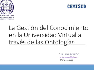 La Gestión del Conocimiento
en la Universidad Virtual a
través de las Ontologías
DRA. ANA MUÑOZ
anamunoz@ula.ve
@anamunozg
 