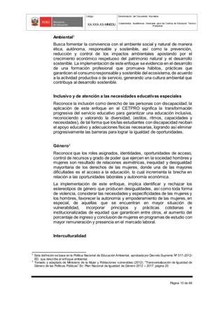 Código Denominación del Documento Normativo
XX-XXX-XX-MINEDU Lineamientos Académicos Generales para los Centros de Educación Técnico-
Productiva
Página 10 de 68
Ambiental2
Busca fomentar la convivencia con el ambiente social y natural de manera
ética, autónoma, responsable y sostenible, así como la prevención,
reducción y control de los impactos ambientales apostando por el
crecimiento económico respetuoso del patrimonio natural y el desarrollo
sostenible. La implementación de este enfoque se evidencia en el desarrollo
de una formación profesional que promueva hábitos, prácticas que
garanticen el consumoresponsable y sostenible del ecosistema,de acuerdo
a la actividad productiva o de servicio, generando una cultura ambiental que
contribuya al desarrollo sostenible.
Inclusivo y de atención a las necesidades educativas especiales
Reconoce la inclusión como derecho de las personas con discapacidad; la
aplicación de este enfoque en el CETPRO significa la transformación
progresiva del servicio educativo para garantizar una educación inclusiva,
reconociendo y valorando la diversidad, (estilos, ritmos, capacidades y
necesidades), de tal forma que los/las estudiantes con discapacidad reciban
el apoyo educativo y adecuaciones físicas necesarias, logrando así eliminar
progresivamente las barreras para lograr la igualdad de oportunidades.
Género3
Reconoce que los roles asignados, identidades, oportunidades de acceso,
control de recursos y grado de poder que ejercen en la sociedad hombres y
mujeres son resultado de relaciones asimétricas, inequidad y desigualdad
mayoritaria de los derechos de las mujeres, donde una de las mayores
dificultades es el acceso a la educación, lo cual incrementa la brecha en
relación a las oportunidades laborales y autonomía económica.
La implementación de este enfoque, implica identificar y rechazar los
estereotipos de género que producen desigualdades, así como toda forma
de violencia, considerar las necesidades y especificidades de las mujeres y
los hombres, favorecer la autonomía y empoderamiento de las mujeres, en
especial, de aquellas que se encuentran en mayor situación de
vulnerabilidad, incorporar principios y prácticas cotidianas e
institucionalizadas de equidad que garanticen entre otros, el aumento del
porcentaje de ingreso y conclusión de mujeres en programas de estudio con
mayor remuneración y presencia en el mercado laboral.
Interculturalidad
2
Esta definición se basa en la Política Nacional de Educación Ambiental, aprobada por Decreto Supremo Nº 017-2012-
ED, que describe el enfoque ambiental.
3
Tomado y adaptado de Ministerio de la Mujer y Poblaciones vulnerables (2012). “Transversalización de Igualdad de
Género de las Políticas Públicas” En: Plan Nacional de Igualdad de Género 2012 – 2017, página 20.
 