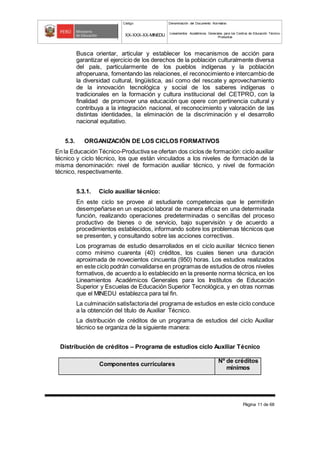 Código Denominación del Documento Normativo
XX-XXX-XX-MINEDU Lineamientos Académicos Generales para los Centros de Educación Técnico-
Productiva
Página 11 de 68
Busca orientar, articular y establecer los mecanismos de acción para
garantizar el ejercicio de los derechos de la población culturalmente diversa
del país, particularmente de los pueblos indígenas y la población
afroperuana, fomentando las relaciones, el reconocimiento e intercambio de
la diversidad cultural, lingüística, así como del rescate y aprovechamiento
de la innovación tecnológica y social de los saberes indígenas o
tradicionales en la formación y cultura institucional del CETPRO, con la
finalidad de promover una educación que opere con pertinencia cultural y
contribuya a la integración nacional, el reconocimiento y valoración de las
distintas identidades, la eliminación de la discriminación y el desarrollo
nacional equitativo.
5.3. ORGANIZACIÓN DE LOS CICLOS FORMATIVOS
En la Educación Técnico-Productiva se ofertan dos ciclos de formación: ciclo auxiliar
técnico y ciclo técnico, los que están vinculados a los niveles de formación de la
misma denominación: nivel de formación auxiliar técnico, y nivel de formación
técnico, respectivamente.
5.3.1. Ciclo auxiliar técnico:
En este ciclo se provee al estudiante competencias que le permitirán
desempeñarse en un espacio laboral de manera eficaz en una determinada
función, realizando operaciones predeterminadas o sencillas del proceso
productivo de bienes o de servicio, bajo supervisión y de acuerdo a
procedimientos establecidos, informando sobre los problemas técnicos que
se presenten, y consultando sobre las acciones correctivas.
Los programas de estudio desarrollados en el ciclo auxiliar técnico tienen
como mínimo cuarenta (40) créditos, los cuales tienen una duración
aproximada de novecientos cincuenta (950) horas. Los estudios realizados
en este ciclo podrán convalidarse en programas de estudios de otros niveles
formativos, de acuerdo a lo establecido en la presente norma técnica, en los
Lineamientos Académicos Generales para los Institutos de Educación
Superior y Escuelas de Educación Superior Tecnológica, y en otras normas
que el MINEDU establezca para tal fin.
La culminación satisfactoria del programa de estudios en este ciclo conduce
a la obtención del título de Auxiliar Técnico.
La distribución de créditos de un programa de estudios del ciclo Auxiliar
técnico se organiza de la siguiente manera:
Distribución de créditos – Programa de estudios ciclo Auxiliar Técnico
Componentes curriculares
Nº de créditos
mínimos
 