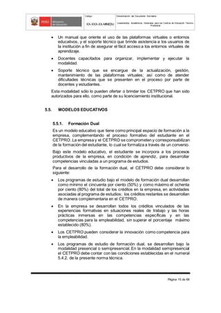 Código Denominación del Documento Normativo
XX-XXX-XX-MINEDU Lineamientos Académicos Generales para los Centros de Educación Técnico-
Productiva
Página 15 de 68
 Un manual que oriente el uso de las plataformas virtuales o entornos
educativos, y el soporte técnico que brinde asistencia a los usuarios de
la institución a fin de asegurar el fácil acceso a los entornos virtuales de
aprendizaje.
 Docentes capacitados para organizar, implementar y ejecutar la
modalidad.
 Soporte técnico que se encargue de la actualización, gestión,
mantenimiento de las plataformas virtuales; así como de atender
dificultades técnicas que se presenten en el proceso por parte de
docentes y estudiantes.
Esta modalidad sólo lo pueden ofertar o brindar los CETPRO que han sido
autorizados para ello, como parte de su licenciamiento institucional.
5.5. MODELOS EDUCATIVOS
5.5.1. Formación Dual
Es un modelo educativo que tiene como principal espacio de formación a la
empresa, complementando el proceso formativo del estudiante en el
CETPRO. La empresa y el CETPRO se comprometen y corresponsabilizan
de la formación del estudiante, lo cual se formaliza a través de un convenio.
Bajo este modelo educativo, el estudiante se incorpora a los procesos
productivos de la empresa, en condición de aprendiz, para desarrollar
competencias vinculadas a un programa de estudios.
Para el desarrollo de la formación dual, el CETPRO debe considerar lo
siguiente:
 Los programas de estudio bajo el modelo de formación dual desarrollan
como mínimo el cincuenta por ciento (50%) y como máximo el ochenta
por ciento (80%) del total de los créditos en la empresa, en actividades
asociadas al programa de estudios; los créditos restantes se desarrollan
de manera complementaria en el CETPRO.
 En la empresa se desarrollan todos los créditos vinculados de las
experiencias formativas en situaciones reales de trabajo y las horas
prácticas inmersas en las competencias específicas y en las
competencias para la empleabilidad, sin superar el porcentaje máximo
establecido (80%).
 Los CETPRO pueden considerar la innovación como competencia para
la empleabilidad.
 Los programas de estudio de formación dual, se desarrollan bajo la
modalidad presencial o semipresencial. En la modalidad semipresencial
el CETPRO debe contar con las condiciones establecidas en el numeral
5.4.2. de la presente norma técnica.
 