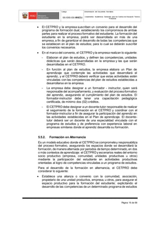 Código Denominación del Documento Normativo
XX-XXX-XX-MINEDU Lineamientos Académicos Generales para los Centros de Educación Técnico-
Productiva
Página 16 de 68
 El CETPRO y la empresa suscriben un convenio para el desarrollo del
programa de formación dual, estableciendo los compromisos de ambas
partes para realizar el proceso formativo del estudiante. La formación del
estudiante en la empresa, podrá ser desarrollada en más de una
empresa, a fin de garantizar el desarrollo de todas las competencias que
se establecen en el plan de estudios; para lo cual se deberán suscribir
los convenios necesarios.
 En el marco del convenio, el CETPRO y la empresa realizan lo siguiente:
- Elaboran el plan de estudios, y definen las competencias, unidades
didácticas que serán desarrolladas en la empresa y las que serán
desarrolladas en el CETPRO.
- En función al plan de estudios, la empresa elabora un Plan de
aprendizaje que contemple las actividades que desarrollará el
aprendiz, y el CETPRO deberá verificar que estas actividades estén
vinculadas con las competencias del plan de estudios establecidas a
desarrollarse en la empresa.
- La empresa debe designar a un formador - instructor, quien será
responsable del acompañamiento, y evaluación del procesoformativo
del aprendiz, asegurando el cumplimiento del plan de estudios. El
formador-instructor debe tener una capacitación pedagógica
certificada, de mínimo dos (02) créditos.
- El CETPRO debe designar a un docente-tutor responsable de realizar
el seguimiento de la formación en el CETPRO y coordinar con el
formador-instructor a fin de asegurar la participación del aprendiz en
las actividades establecidas en el Plan de aprendizaje. El docente-
tutor deberá ser un docente de una especialidad vinculada con el
programa de estudios y de preferencia con experiencia laboral en
empresas similares donde el aprendiz desarrolla su formación.
5.5.2. Formación en Alternancia
Es un modelo educativo donde el CETPRO se comprometey responsabiliza
del proceso formativo, asegurando los espacios donde se desarrollará la
formación, de manera alternada por periodos de tiempo determinado, en dos
o más contextos de aprendizaje: el CETPRO y escenarios reales del entorno
socio productivo (empresa, comunidad, unidades productivas u otros)
mediante la participación del estudiante en actividades productivas
orientadas al logro de competencias vinculadas a un programa de estudios.
Para el desarrollo de la formación en alternancia, el CETPRO debe
considerar lo siguiente:
 Establece una alianza o convenio con la comunidad, asociación,
propietario de una unidad productiva, empresa, u otros, para asegurar el
espacio productivo para la formación del estudiante; explicitando el
desarrollo de las competencias de un determinado programa de estudios
 