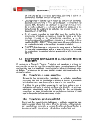 Código Denominación del Documento Normativo
XX-XXX-XX-MINEDU Lineamientos Académicos Generales para los Centros de Educación Técnico-
Productiva
Página 17 de 68
en cada uno de los espacios de aprendizaje, así como el período de
permanencia alternada en cada uno de ellos.
 Los programas de estudio bajo el modelo de formación en alternancia
desarrollan como mínimo el veinte por ciento (20%) y como máximo el
sesenta (60%) del total de los créditos en el espacio productivo, a través
de proyectos productivos o actividades productivas asociadas a las
competencias del programa de estudios; los créditos restantes se
desarrollan en el CETPRO.
 En el espacio productivo se desarrollan todos los créditos de las
experiencias formativas en situaciones reales de trabajo y las horas
prácticas inmersas en las competencias específicas y en las
competencias para la empleabilidad, sin superar el porcentaje máximo
establecido (60%). El CETPRO es responsable del acompañamiento de
los estudiantes durante su formación en el espacio productivo.
 El CETPRO designa uno o más docentes para asumir la función de
docente-tutor, responsable de realizar el acompañamiento a la formación
del estudiante en el espacio productivo, y para realizar la formación en el
CETPRO.
5.6. COMPONENTES CURRÍCULARES DE LA EDUCACIÓN TÉCNICO-
PRODUCTIVA
El currículo de la Educación Técnico - Productiva está basado en el enfoque por
competencias, se organiza en módulos constituidos por: competencias específicas,
competencias para la empleabilidad y experiencias formativas en situaciones reales
de trabajo. Promueve que las personas puedan avanzar progresivamente en los
niveles formativos.
5.6.1. Competencias técnicas o específicas
Comprende los conocimientos, habilidades y actitudes específicas,
necesarias para que los estudiantes se adapten e inserten a un espacio
laboral determinado para desempeñarse en una función específica.
El análisis de una actividad económica, lo cual debe realizarse con la
participación del sector productivo, conlleva a la definición de procesos
principales, subprocesos hasta la identificación de las competencias
específicas; así estas competencias se convierten en referente principal
para la elaboración de los programas de estudio.
5.6.2. Competencias para la empleabilidad
Comprende los conocimientos, habilidades y actitudes necesarias para
desempeñarse a lo largo de la vida en diferentes contextos, están vinculadas
con características personales y sociales. En el ámbito laboral facilitan la
inserción, creación, permanencia y tránsito de un empleo hacia otro.
 