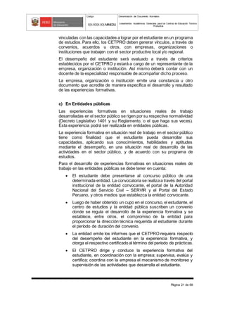 Código Denominación del Documento Normativo
XX-XXX-XX-MINEDU Lineamientos Académicos Generales para los Centros de Educación Técnico-
Productiva
Página 21 de 68
vinculadas con las capacidades a lograr por el estudiante en un programa
de estudios. Para ello, los CETPRO deben generar vínculos, a través de
convenios, acuerdos u otros, con empresas, organizaciones o
instituciones que trabajen con el sector productivo local y/o regional.
El desempeño del estudiante será evaluado a través de criterios
establecidos por el CETPRO y estará a cargo de un representante de la
empresa, organización o institución. Así mismo deberá contar con un
docente de la especialidad responsable de acompañar dicho proceso.
La empresa, organización o institución emite una constancia u otro
documento que acredite de manera específica el desarrollo y resultado
de las experiencias formativas.
c) En Entidades públicas
Las experiencias formativas en situaciones reales de trabajo
desarrolladas en el sector público se rigen por su respectiva normatividad
(Decreto Legislativo 1401 y su Reglamento, o el que haga sus veces).
Esta experiencia podrá ser realizada en entidades públicas.
La experiencia formativa en situación real de trabajo en el sector público
tiene como finalidad que el estudiante pueda desarrollar sus
capacidades, aplicando sus conocimientos, habilidades y aptitudes
mediante el desempeño, en una situación real de desarrollo de las
actividades en el sector público, y de acuerdo con su programa de
estudios.
Para el desarrollo de experiencias formativas en situaciones reales de
trabajo en las entidades públicas se debe tener en cuenta:
 El estudiante debe presentarse al concurso público de una
determinada entidad. La convocatoria se realiza a través del portal
institucional de la entidad convocante, el portal de la Autoridad
Nacional del Servicio Civil – SERVIR y el Portal del Estado
Peruano, y otros medios que establezca la entidad convocante.
 Luego de haber obtenido un cupo en el concurso, el estudiante, el
centro de estudios y la entidad pública suscriben un convenio
donde se regula el desarrollo de la experiencia formativa y se
establece, entre otros, el compromiso de la entidad para
proporcionar la dirección técnica requerida al estudiante durante
el período de duración del convenio.
 La entidad emite los informes que el CETPRO requiera respecto
del desempeño del estudiante en la experiencia formativa, y
otorga el respectivo certificado al término del período de prácticas.
 El CETPRO dirige y conduce la experiencia formativa del
estudiante, en coordinación con la empresa; supervisa, evalúa y
certifica; coordina con la empresa el mecanismo de monitoreo y
supervisión de las actividades que desarrolla el estudiante.
 