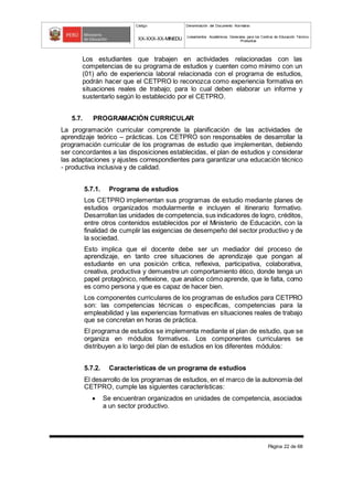 Código Denominación del Documento Normativo
XX-XXX-XX-MINEDU Lineamientos Académicos Generales para los Centros de Educación Técnico-
Productiva
Página 22 de 68
Los estudiantes que trabajen en actividades relacionadas con las
competencias de su programa de estudios y cuenten como mínimo con un
(01) año de experiencia laboral relacionada con el programa de estudios,
podrán hacer que el CETPRO lo reconozca como experiencia formativa en
situaciones reales de trabajo; para lo cual deben elaborar un informe y
sustentarlo según lo establecido por el CETPRO.
5.7. PROGRAMACIÓN CURRICULAR
La programación curricular comprende la planificación de las actividades de
aprendizaje teórico – prácticas. Los CETPRO son responsables de desarrollar la
programación curricular de los programas de estudio que implementan, debiendo
ser concordantes a las disposiciones establecidas, el plan de estudios y considerar
las adaptaciones y ajustes correspondientes para garantizar una educación técnico
- productiva inclusiva y de calidad.
5.7.1. Programa de estudios
Los CETPRO implementan sus programas de estudio mediante planes de
estudios organizados modularmente e incluyen el itinerario formativo.
Desarrollan las unidades de competencia, sus indicadores de logro, créditos,
entre otros contenidos establecidos por el Ministerio de Educación, con la
finalidad de cumplir las exigencias de desempeño del sector productivo y de
la sociedad.
Esto implica que el docente debe ser un mediador del proceso de
aprendizaje, en tanto cree situaciones de aprendizaje que pongan al
estudiante en una posición crítica, reflexiva, participativa, colaborativa,
creativa, productiva y demuestre un comportamiento ético, donde tenga un
papel protagónico, reflexione, que analice cómo aprende, que le falta, como
es como persona y que es capaz de hacer bien.
Los componentes curriculares de los programas de estudios para CETPRO
son: las competencias técnicas o específicas, competencias para la
empleabilidad y las experiencias formativas en situaciones reales de trabajo
que se concretan en horas de práctica.
El programa de estudios se implementa mediante el plan de estudio, que se
organiza en módulos formativos. Los componentes curriculares se
distribuyen a lo largo del plan de estudios en los diferentes módulos:
5.7.2. Características de un programa de estudios
El desarrollo de los programas de estudios, en el marco de la autonomía del
CETPRO, cumple las siguientes características:
 Se encuentran organizados en unidades de competencia, asociados
a un sector productivo.
 