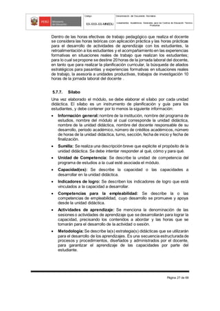 Código Denominación del Documento Normativo
XX-XXX-XX-MINEDU Lineamientos Académicos Generales para los Centros de Educación Técnico-
Productiva
Página 27 de 68
Dentro de las horas efectivas de trabajo pedagógico que realiza el docente
se considera las horas teóricas con aplicación práctica y las horas prácticas
para el desarrollo de actividades de aprendizaje con los estudiantes, la
retroalimentación a los estudiantes y el acompañamiento en las experiencias
formativas en situaciones reales de trabajo que realizan los estudiantes;
para lo cual sepropone se destine 20 horas de la jornada laboral del docente,
en tanto que para realizar la planificación curricular, la búsqueda de aliados
estratégicos para pasantías y experiencias formativas en situaciones reales
de trabajo, la asesoría a unidades productivas, trabajos de investigación 10
horas de la jornada laboral del docente .
5.7.7. Silabo
Una vez elaborado el módulo, se debe elaborar el sílabo por cada unidad
didáctica. El sílabo es un instrumento de planificación y guía para los
estudiantes, y debe contener por lo menos la siguiente información:
 Información general: nombre de la institución, nombre del programa de
estudios, nombre del módulo al cual corresponde la unidad didáctica,
nombre de la unidad didáctica, nombre del docente responsable de su
desarrollo, periodo académico, número de créditos académicos, número
de horas de la unidad didáctica, turno, sección, fecha de inicio y fecha de
finalización.
 Sumilla: Se realiza una descripción breve que explicite el propósito de la
unidad didáctica. Se debe intentar responder al qué, cómo y para qué.
 Unidad de Competencia: Se describe la unidad de competencia del
programa de estudios a la cual esté asociada el módulo.
 Capacidad(es): Se describe la capacidad o las capacidades a
desarrollar en la unidad didáctica.
 Indicadores de logro: Se describen los indicadores de logro que está
vinculados a la capacidad a desarrollar.
 Competencias para la empleabilidad: Se describe la o las
competencias de empleabilidad, cuyo desarrollo se promueve y apoya
desde la unidad didáctica.
 Actividades de aprendizaje: Se menciona la denominación de las
sesiones o actividades de aprendizaje que se desarrollarán para lograr la
capacidad, precisando los contenidos a abordar y las horas que se
tomarán para el desarrollo de la actividad o sesión.
 Metodología:Se describe la(s) estrategia(s) didácticas que se utilizarán
para el desarrollo de los aprendizajes. Es una secuencia estructurada de
procesos y procedimientos, diseñados y administrados por el docente,
para garantizar el aprendizaje de las capacidades por parte del
estudiante.
 