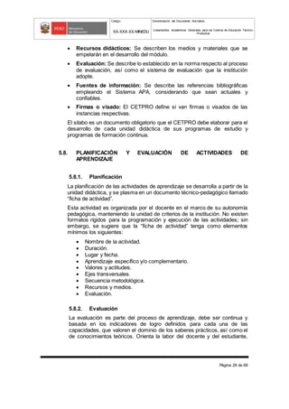 Código Denominación del Documento Normativo
XX-XXX-XX-MINEDU Lineamientos Académicos Generales para los Centros de Educación Técnico-
Productiva
Página 28 de 68
 Recursos didácticos: Se describen los medios y materiales que se
empelarán en el desarrollo del módulo.
 Evaluación: Se describe lo establecido en la norma respecto al proceso
de evaluación, así como el sistema de evaluación que la institución
adopte.
 Fuentes de información: Se describe las referencias bibliográficas
empleando el Sistema APA, considerando que sean actuales y
confiables.
 Firmas o visado: El CETPRO define si van firmas o visados de las
instancias respectivas.
El silabo es un documento obligatorio que el CETPRO debe elaborar para el
desarrollo de cada unidad didáctica de sus programas de estudio y
programas de formación continua.
5.8. PLANIFICACIÓN Y EVALUACIÓN DE ACTIVIDADES DE
APRENDIZAJE
5.8.1. Planificación
La planificación de las actividades de aprendizaje se desarrolla a partir de la
unidad didáctica, y se plasma en un documento técnico-pedagógico llamado
“ficha de actividad”.
Esta actividad es organizada por el docente en el marco de su autonomía
pedagógica, manteniendo la unidad de criterios de la institución. No existen
formatos rígidos para la programación y ejecución de las actividades; sin
embargo, se sugiere que la “ficha de actividad” tenga como elementos
mínimos los siguientes:
 Nombre de la actividad.
 Duración.
 Lugar y fecha.
 Aprendizaje específico y/o complementario.
 Valores y actitudes.
 Ejes transversales.
 Secuencia metodológica.
 Recursos y medios.
 Evaluación.
5.8.2. Evaluación
La evaluación es parte del proceso de aprendizaje, debe ser continua y
basada en los indicadores de logro definidos para cada una de las
capacidades, que valoren el dominio de los saberes prácticos, así como el
de conocimientos teóricos. Orienta la labor del docente y del estudiante,
 