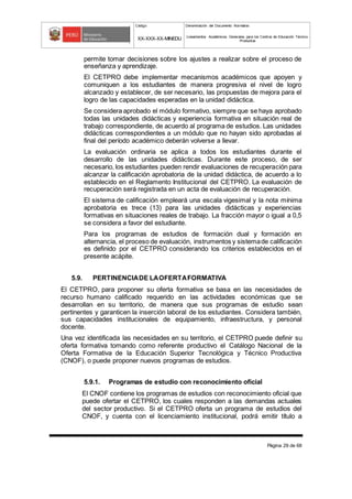 Código Denominación del Documento Normativo
XX-XXX-XX-MINEDU Lineamientos Académicos Generales para los Centros de Educación Técnico-
Productiva
Página 29 de 68
permite tomar decisiones sobre los ajustes a realizar sobre el proceso de
enseñanza y aprendizaje.
El CETPRO debe implementar mecanismos académicos que apoyen y
comuniquen a los estudiantes de manera progresiva el nivel de logro
alcanzado y establecer, de ser necesario, las propuestas de mejora para el
logro de las capacidades esperadas en la unidad didáctica.
Se considera aprobado el módulo formativo, siempre que se haya aprobado
todas las unidades didácticas y experiencia formativa en situación real de
trabajo correspondiente, de acuerdo al programa de estudios. Las unidades
didácticas correspondientes a un módulo que no hayan sido aprobadas al
final del período académico deberán volverse a llevar.
La evaluación ordinaria se aplica a todos los estudiantes durante el
desarrollo de las unidades didácticas. Durante este proceso, de ser
necesario, los estudiantes pueden rendir evaluaciones de recuperación para
alcanzar la calificación aprobatoria de la unidad didáctica, de acuerdo a lo
establecido en el Reglamento Institucional del CETPRO. La evaluación de
recuperación será registrada en un acta de evaluación de recuperación.
El sistema de calificación empleará una escala vigesimal y la nota mínima
aprobatoria es trece (13) para las unidades didácticas y experiencias
formativas en situaciones reales de trabajo. La fracción mayor o igual a 0,5
se considera a favor del estudiante.
Para los programas de estudios de formación dual y formación en
alternancia, el proceso de evaluación, instrumentos y sistemade calificación
es definido por el CETPRO considerando los criterios establecidos en el
presente acápite.
5.9. PERTINENCIADE LAOFERTAFORMATIVA
El CETPRO, para proponer su oferta formativa se basa en las necesidades de
recurso humano calificado requerido en las actividades económicas que se
desarrollan en su territorio, de manera que sus programas de estudio sean
pertinentes y garanticen la inserción laboral de los estudiantes. Considera también,
sus capacidades institucionales de equipamiento, infraestructura, y personal
docente.
Una vez identificada las necesidades en su territorio, el CETPRO puede definir su
oferta formativa tomando como referente productivo el Catálogo Nacional de la
Oferta Formativa de la Educación Superior Tecnológica y Técnico Productiva
(CNOF), o puede proponer nuevos programas de estudios.
5.9.1. Programas de estudio con reconocimiento oficial
El CNOF contiene los programas de estudios con reconocimiento oficial que
puede ofertar el CETPRO, los cuales responden a las demandas actuales
del sector productivo. Si el CETPRO oferta un programa de estudios del
CNOF, y cuenta con el licenciamiento institucional, podrá emitir título a
 