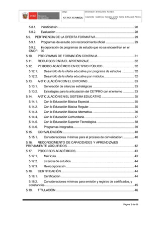 Código Denominación del Documento Normativo
XX-XXX-XX-MINEDU Lineamientos Académicos Generales para los Centros de Educación Técnico-
Productiva
Página 3 de 68
5.8.1. Planificación.............................................................................................. 28
5.8.2. Evaluación ................................................................................................ 28
5.9. PERTINENCIA DE LA OFERTA FORMATIVA ............................................... 29
5.9.1. Programas de estudio con reconocimiento oficial ................................... 29
5.9.2. Incorporación de programas de estudio que no se encuentran en el
CNOF: 30
5.10. PROGRAMAS DE FORMACIÓN CONTINUA............................................. 31
5.11. RECURSOS PARA EL APRENDIZAJE....................................................... 32
5.12. PERIODO ACADÉMICO EN CETPRO PÚBLICO ...................................... 32
5.12.1. Desarrollo de la oferta educativa por programa de estudios ............... 32
5.12.2. Desarrollo de la oferta educativa por módulos..................................... 32
5.13. ARTICULACIÓN CON EL ENTORNO......................................................... 33
5.13.1. Generación de alianzas estratégicas ................................................... 33
5.13.2. Estrategias para la articulación del CETPRO con el entorno .............. 33
5.14. ARTICULACIÓN EN EL SISTEMA EDUCATIVO........................................ 35
5.14.1. Con la Educación Básica Especial....................................................... 35
5.14.2. Con la Educación Básica Regular........................................................ 35
5.14.3. Con la Educación Básica Alternativa. .................................................. 36
5.14.4. Con la Educación Comunitaria............................................................. 37
5.14.5. Con la Educación Superior Tecnológica. ............................................. 38
5.14.6. Programas integrados........................................................................... 39
5.15. CONVALIDACIÓN........................................................................................ 40
5.15.1. Consideraciones mínimas para el proceso de convalidación:............. 40
5.16. RECONOCIMIENTO DE CAPACIDADES Y APRENDIZAJES
PREVIAMENTE ADQUIRIDOS .................................................................................. 42
5.17. PROCESOS ACADÉMICOS........................................................................ 43
5.17.1. Matrícula................................................................................................ 43
5.17.2. Licencia de estudios ............................................................................. 44
5.17.3. Reincorporación.................................................................................... 44
5.18. CERTIFICACIÓN.......................................................................................... 44
5.18.1. Certificación .......................................................................................... 44
5.18.2. Consideraciones mínimas para emisión y registro de certificados, y
constancias.............................................................................................................. 45
5.19. TÍTULACIÓN ................................................................................................ 46
 