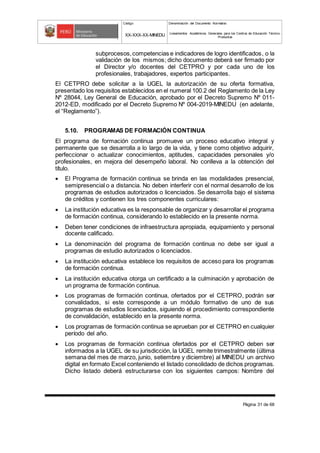 Código Denominación del Documento Normativo
XX-XXX-XX-MINEDU Lineamientos Académicos Generales para los Centros de Educación Técnico-
Productiva
Página 31 de 68
subprocesos,competencias e indicadores de logro identificados, o la
validación de los mismos; dicho documento deberá ser firmado por
el Director y/o docentes del CETPRO y por cada uno de los
profesionales, trabajadores, expertos participantes.
El CETPRO debe solicitar a la UGEL la autorización de su oferta formativa,
presentado los requisitos establecidos en el numeral 100.2 del Reglamento de la Ley
Nº 28044, Ley General de Educación, aprobado por el Decreto Supremo Nº 011-
2012-ED, modificado por el Decreto Supremo Nº 004-2019-MINEDU (en adelante,
el “Reglamento”).
5.10. PROGRAMAS DE FORMACIÓN CONTINUA
El programa de formación continua promueve un proceso educativo integral y
permanente que se desarrolla a lo largo de la vida, y tiene como objetivo adquirir,
perfeccionar o actualizar conocimientos, aptitudes, capacidades personales y/o
profesionales, en mejora del desempeño laboral. No conlleva a la obtención del
título.
 El Programa de formación continua se brinda en las modalidades presencial,
semipresencial o a distancia. No deben interferir con el normal desarrollo de los
programas de estudios autorizados o licenciados. Se desarrolla bajo el sistema
de créditos y contienen los tres componentes curriculares:
 La institución educativa es la responsable de organizar y desarrollar el programa
de formación continua, considerando lo establecido en la presente norma.
 Deben tener condiciones de infraestructura apropiada, equipamiento y personal
docente calificado.
 La denominación del programa de formación continua no debe ser igual a
programas de estudio autorizados o licenciados.
 La institución educativa establece los requisitos de acceso para los programas
de formación continua.
 La institución educativa otorga un certificado a la culminación y aprobación de
un programa de formación continua.
 Los programas de formación continua, ofertados por el CETPRO, podrán ser
convalidados, si este corresponde a un módulo formativo de uno de sus
programas de estudios licenciados, siguiendo el procedimiento correspondiente
de convalidación, establecido en la presente norma.
 Los programas de formación continua se aprueban por el CETPRO en cualquier
período del año.
 Los programas de formación continua ofertados por el CETPRO deben ser
informados a la UGEL de su jurisdicción, la UGEL remite trimestralmente (última
semana del mes de marzo, junio, setiembre y diciembre) al MINEDU un archivo
digital en formato Excel conteniendo el listado consolidado de dichos programas.
Dicho listado deberá estructurarse con los siguientes campos: Nombre del
 