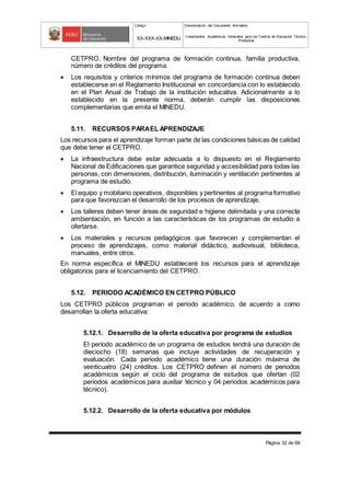 Código Denominación del Documento Normativo
XX-XXX-XX-MINEDU Lineamientos Académicos Generales para los Centros de Educación Técnico-
Productiva
Página 32 de 68
CETPRO, Nombre del programa de formación continua, familia productiva,
número de créditos del programa.
 Los requisitos y criterios mínimos del programa de formación continua deben
establecerse en el Reglamento Institucional en concordancia con lo establecido
en el Plan Anual de Trabajo de la institución educativa. Adicionalmente a lo
establecido en la presente norma, deberán cumplir las disposiciones
complementarias que emita el MINEDU.
5.11. RECURSOS PARAEL APRENDIZAJE
Los recursos para el aprendizaje forman parte de las condiciones básicas de calidad
que debe tener el CETPRO.
 La infraestructura debe estar adecuada a lo dispuesto en el Reglamento
Nacional de Edificaciones que garantice seguridad y accesibilidad para todas las
personas, con dimensiones, distribución, iluminación y ventilación pertinentes al
programa de estudio.
 El equipo y mobiliario operativos, disponibles y pertinentes al programa formativo
para que favorezcan el desarrollo de los procesos de aprendizaje.
 Los talleres deben tener áreas de seguridad e higiene delimitada y una correcta
ambientación, en función a las características de los programas de estudio a
ofertarse.
 Los materiales y recursos pedagógicos que favorecen y complementan el
proceso de aprendizajes, como: material didáctico, audiovisual, biblioteca,
manuales, entre otros.
En norma específica el MINEDU estableceré los recursos para el aprendizaje
obligatorios para el licenciamiento del CETPRO.
5.12. PERIODO ACADÉMICO EN CETPRO PÚBLICO
Los CETPRO públicos programan el periodo académico, de acuerdo a como
desarrollan la oferta educativa:
5.12.1. Desarrollo de la oferta educativa por programa de estudios
El período académico de un programa de estudios tendrá una duración de
dieciocho (18) semanas que incluye actividades de recuperación y
evaluación. Cada periodo académico tiene una duración máxima de
veinticuatro (24) créditos. Los CETPRO definen el número de periodos
académicos según el ciclo del programa de estudios que ofertan (02
periodos académicos para auxiliar técnico y 04 periodos académicos para
técnico).
5.12.2. Desarrollo de la oferta educativa por módulos
 