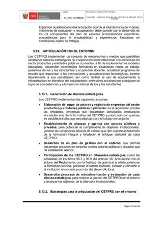 Código Denominación del Documento Normativo
XX-XXX-XX-MINEDU Lineamientos Académicos Generales para los Centros de Educación Técnico-
Productiva
Página 33 de 68
El período académico tendrá la duración acorde al total de horas del módulo,
más horas de evaluación y recuperación; debe cumplir con el desarrollo de
los 03 componentes del plan de estudios (competencias específicas,
competencias para la empleabilidad y experiencias formativas en
condiciones reales de trabajo).
5.13. ARTICULACIÓN CON EL ENTORNO
Los CETPRO implementan un conjunto de mecanismos y medios que posibilitan
establecer alianzas estratégicas de cooperación interinstitucional con empresas del
sector productivo y entidades públicas o privadas, a fin de implementar los modelos
educativos, desarrollar experiencias formativas en situaciones reales de trabajo,
pasantías de los y las estudiantes y el personal docente, actualizar programas de
estudio que respondan a las innovaciones y actualizaciones tecnológicas, insertar
laboralmente a sus estudiantes; así como facilitar el uso de equipamiento e
infraestructura en beneficio del estudiantado; entre otras acciones que coadyuven al
logro de competencias y a la inserción laboral de los y las estudiantes.
5.13.1. Generación de alianzas estratégicas
Los CETPRO implementan las siguientes acciones:
 Elaboración del mapa de actores y registro de empresas del sector
productivo y entidades públicas o privadas: en el registrarán a todas
las entidades, empresas que desarrollan actividades productivas
vinculadas a la oferta formativa del CETPRO, y priorizarán con quienes
se establecerá alianzas estratégicas para el trabajo en conjunto
 Establecimiento de alianzas y agenda con actores públicos y
privados, para potenciar el cumplimiento de objetivos institucionales,
generar las condiciones básicas de calidad que den soporte al desarrollo
de la formación integral y fortalecer el enfoque territorial de cada
CETPRO.
 Desarrollo de un plan de gestión con el entorno, que permita
desarrollar acciones en conjunto con los actores públicos y privados que
ha establecido alianza.
 Participación de los CETPRO en diferentes estrategias, como las
señaladas en los ítems 96.3 y 96.5 del Artículo 96. Articulación con el
entono del Reglamento; con la finalidad de optimizar la oferta, potenciar
la formación técnica, gestionar el talento humano, innovar y convertir a
la institución en un ente promotor del desarrollo local.
 Desarrollar procesos de retroalimentación y evaluación de cada
alianza estratégica,para mejorar la gestión del CETPRO conel entorno
y alcanzar los objetivos de la alianza e institucionales.
5.13.2. Estrategias para la articulación del CETPRO con el entorno
 