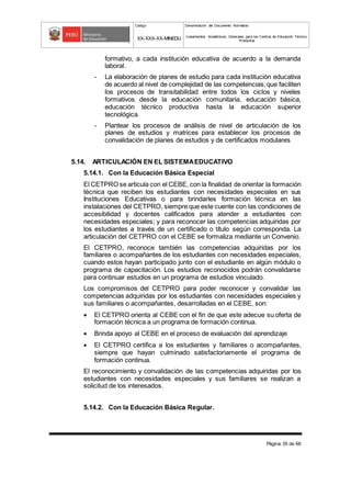 Código Denominación del Documento Normativo
XX-XXX-XX-MINEDU Lineamientos Académicos Generales para los Centros de Educación Técnico-
Productiva
Página 35 de 68
formativo, a cada institución educativa de acuerdo a la demanda
laboral.
- La elaboración de planes de estudio para cada institución educativa
de acuerdo al nivel de complejidad de las competencias,que faciliten
los procesos de transitabilidad entre todos los ciclos y niveles
formativos desde la educación comunitaria, educación básica,
educación técnico productiva hasta la educación superior
tecnológica.
- Plantear los procesos de análisis de nivel de articulación de los
planes de estudios y matrices para establecer los procesos de
convalidación de planes de estudios y de certificados modulares
5.14. ARTICULACIÓN EN EL SISTEMAEDUCATIVO
5.14.1. Con la Educación Básica Especial
El CETPRO se articula con el CEBE, con la finalidad de orientar la formación
técnica que reciben los estudiantes con necesidades especiales en sus
Instituciones Educativas o para brindarles formación técnica en las
instalaciones del CETPRO, siempre que este cuente con las condiciones de
accesibilidad y docentes calificados para atender a estudiantes con
necesidades especiales; y para reconocer las competencias adquiridas por
los estudiantes a través de un certificado o título según corresponda. La
articulación del CETPRO con el CEBE se formaliza mediante un Convenio.
El CETPRO, reconoce también las competencias adquiridas por los
familiares o acompañantes de los estudiantes con necesidades especiales,
cuando estos hayan participado junto con el estudiante en algún módulo o
programa de capacitación. Los estudios reconocidos podrán convalidarse
para continuar estudios en un programa de estudios vinculado.
Los compromisos del CETPRO para poder reconocer y convalidar las
competencias adquiridas por los estudiantes con necesidades especiales y
sus familiares o acompañantes, desarrolladas en el CEBE, son:
 El CETPRO orienta al CEBE con el fin de que este adecue su oferta de
formación técnica a un programa de formación continua.
 Brinda apoyo al CEBE en el proceso de evaluación del aprendizaje
 El CETPRO certifica a los estudiantes y familiares o acompañantes,
siempre que hayan culminado satisfactoriamente el programa de
formación continua.
El reconocimiento y convalidación de las competencias adquiridas por los
estudiantes con necesidades especiales y sus familiares se realizan a
solicitud de los interesados.
5.14.2. Con la Educación Básica Regular.
 