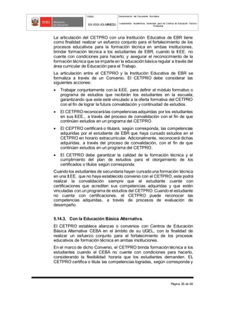 Código Denominación del Documento Normativo
XX-XXX-XX-MINEDU Lineamientos Académicos Generales para los Centros de Educación Técnico-
Productiva
Página 36 de 68
La articulación del CETPRO con una Institución Educativa de EBR tiene
como finalidad realizar un esfuerzo conjunto para el fortalecimiento de los
procesos educativos para la formación técnica en ambas instituciones,
brindar formación técnica a los estudiantes de EBR, cuando la II.EE. no
cuente con condiciones para hacerlo; y asegurar el reconocimiento de la
formación técnica que se imparte en la educación básica regular a través del
área curricular de Educación para el Trabajo.
La articulación entre el CETPRO y la Institución Educativa de EBR se
formaliza a través de un Convenio. El CETPRO debe considerar las
siguientes acciones:
 Trabajar conjuntamente con la II.EE. para definir el módulo formativo o
programa de estudios que recibirán los estudiantes en la escuela;
garantizando que este esté vinculado a la oferta formativa del CETPRO
con el fin de lograr la futura convalidación y continuidad de estudios.
 El CETPRO reconocerálas competencias adquiridas por los estudiantes
en sus II.EE., a través del proceso de convalidación con el fin de que
continúen estudios en un programa del CETPRO.
 El CEPTRO certificará o titulará, según corresponda, las competencias
adquiridas por el estudiante de EBR que haya cursado estudios en el
CETPRO en horario extracurricular. Adicionalmente, reconocerá dichas
adquiridas, a través del proceso de convalidación, con el fin de que
continúen estudios en un programa del CETPRO.
 El CETPRO debe garantizar la calidad de la formación técnica y el
cumplimiento del plan de estudios para el otorgamiento de los
certificados o títulos según corresponda.
Cuando los estudiantes de secundaria hayan cursadouna formación técnica
en una II.EE. que no haya establecido convenio con el CETPRO, este podrá
realizar la convalidación siempre que el estudiante cuente con
certificaciones que acrediten sus competencias adquiridas y que estén
vinculadas con un programa de estudios del CETPRO.Cuando el estudiante
no cuenta con certificaciones, el CETPRO puede reconocer las
competencias adquiridas, a través de procesos de evaluación de
desempeño.
5.14.3. Con la Educación Básica Alternativa.
El CETPRO establece alianzas o convenios con Centros de Educación
Básica Alternativa CEBA en el ámbito de su UGEL, con la finalidad de
realizar un esfuerzo conjunto para el fortalecimiento de los procesos
educativos de formación técnica en ambas instituciones.
En el marco de dicho Convenio, el CETPRO brinda formación técnica a los
estudiantes cuando el CEBA no cuente con condiciones para hacerlo,
considerando la flexibilidad horaria que los estudiantes demanden. EL
CETPRO certifica o titula las competencias logradas, según corresponda y
 