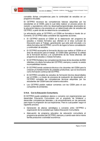 Código Denominación del Documento Normativo
XX-XXX-XX-MINEDU Lineamientos Académicos Generales para los Centros de Educación Técnico-
Productiva
Página 37 de 68
convalida dichas competencias para la continuidad de estudios en un
programa vinculado.
El CETPRO reconoce las competencias básicas adquiridas por los
estudiantes en el CEBA, para lo cual debe realizar un proceso previo de
revisión y equivalencia entre los desempeños/aprendizajes alcanzados en
la educación básica y los previstos en un determinado plan de estudios del
CETPRO; a partir de ello se determina la convalidación.
La articulación entre el CETPRO y el CEBA se formaliza a través de un
Convenio. El CETPRO debe considerar las siguientes acciones:
 El CETPRO asesora al CEBA en la elaboración del programa de
estudios o módulo formativo que ofertará en el área curricular de
Educación para el Trabajo, garantizando que este esté vinculado a la
oferta formativa del CETPRO, con el fin de lograr la futura convalidación
y continuidad de estudios.
 El CETPRO acompaña la formación técnica que realiza el CEBA en el
área de educación para el trabajo. El CEBA debe garantizar la calidad
de la formación técnica y el cumplimiento de las horas efectivas del
programa de estudios o módulo formativo.
 El CETPRO fortalece las competencias técnicas de los docentes de EBA
referidas a la oferta formativa del CETPRO, siempre y cuando no exista
incompatibilidad horaria.
 El CETPRO brinda asistencia técnica a los docentes del CEBA para la
creación y/o fortalecimiento de unidades productivas; que se reconocerá
como formación continua del CETPRO.
 El CETPRO convalida los estudios de formación técnica desarrollados
por el CEBA, y a través de procesos de evaluación de desempeño, el
CETPRO convalida las competencias técnicas adquiridas por los
estudiantes del CEBA fuera del sistema educativo.
 Los CETPRO podrán realizar convenios con los CEBA para el uso
compartido de ambientes.
5.14.4. Con la Educación Comunitaria.
El CETPRO puede establecer alianza o convenio con organizaciones que
desarrollan Educación Comunitaria con el propósito de fortalecer y
desarrollar competencias laborales y de emprendimiento en las personas
para lograr la progresión de sus trayectorias. Para lo cual pueden seguir el
siguiente proceso:
 Generación de alianza estratégica o convenio entre CETPRO y
organización de la sociedad que realiza Educación Comunitaria.
 Adecuación de programa educativo de educación comunitaria al
programa de estudios del CETPRO,siempre y cuando sean de la misma
familia productiva o actividad económica.
 