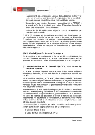 Código Denominación del Documento Normativo
XX-XXX-XX-MINEDU Lineamientos Académicos Generales para los Centros de Educación Técnico-
Productiva
Página 38 de 68
 Fortalecimiento de competencias técnicas de los docentes de CETPRO
según los programas que desarrolla la organización de la sociedad y
viceversa, siempre y cuando no exista incompatibilidad horaria.
 Desarrollo de aprendizajes, de manera compartida entre el CETPRO y
la organización de la sociedad que realiza Educación Comunitaria,
según sus necesidades y disponibilidades.
 Certificación de los aprendizajes logrados por los participantes (de
Educación Comunitaria).
El CETPRO convalida los aprendizajes o competencias desarrolladas por
los participantes a través de un programa o iniciativa de Educación
Comunitaria. Las personas que soliciten convalidación deberán acreditar
sus competencias adquiridas, con un certificado de aprendizaje comunitario
emitido por una organización de la sociedad reconocida por la instancia
correspondiente, donde se describa las competencias o aprendizajes
comunitarios logrados.
5.14.5. Con la Educación Superior Tecnológica.
En el marco de la articulación entre la Educación Técnico-Productiva y la
Educación Superior Tecnológica, el CETPRO se articula con el IES a fin de
promover la transitabilidad de los estudiantes hacia la educación superior.
a) Título de técnico de CETPRO con opción a Título técnico de
educación superior
El CETPRO establece Convenio con un IES que cuente con un programa
de estudios licenciado, el cual debe ser afín al programa de estudios del
CETPRO.
En el marco del Convenio, el CETPRO, asesorado por el IES, elabora o
adecúa su programa y plan de estudios en función del programa de estudios
de nivel superior del IES con la finalidad de asegurar la similitud entre los
planes de estudio de manera que se garantice la convalidación y continuidad
de la trayectoria formativa.
Una vez obtenido el título de técnico otorgado por el CETPRO a nombre del
Ministerio de Educación, y siempre que el estudiante cuente con educación
básica concluida en cualquier modalidad, podrá solicitar al IES la obtención
del título de Técnico de Educación Superior a nombre de la Nación.
Dependiendo del resultado de la convalidación, el solicitante podrá obtener
el título a nombre del IES o deberá realizar estudios complementarios en el
IES para obtener dicho título.
Los requisitos para la obtención del Título Técnico de Educación Superior a
nombre de la Nación, se presentan en el IES y comprenden:
a. Solicitud dirigida al IES.
b. Copia del título emitido por el CETPRO.
 