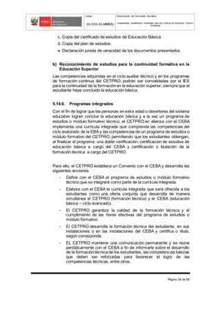 Código Denominación del Documento Normativo
XX-XXX-XX-MINEDU Lineamientos Académicos Generales para los Centros de Educación Técnico-
Productiva
Página 39 de 68
c. Copia del certificado de estudios de Educación Básica.
d. Copia del plan de estudios.
e. Declaración jurada de veracidad de los documentos presentados.
b) Reconocimiento de estudios para la continuidad formativa en la
Educación Superior
Las competencias adquiridas en el ciclo auxiliar técnico y en los programas
de formación continua del CETPRO, podrán ser convalidadas por el IES
para la continuidad de la formación en la educación superior, siempre que el
estudiante haya concluido la educación básica.
5.14.6. Programas integrados
Con el fin de lograr que las personas en extra edad o desertores del sistema
educativo logren concluir la educación básica y a la vez un programa de
estudios o módulo formativo técnico, el CETPRO en alianza con el CEBA
implementa una currícula integrada que comprenda las competencias del
ciclo avanzado de la EBA y las competencias de un programa de estudios o
módulo formativo del CETPRO; permitiendo que los estudiantes obtengan,
al finalizar el programa, una doble certificación: certificación de estudios de
educación básica a cargo del CEBA y certificación o titulación de la
formación técnica a cargo del CETPRO.
Para ello, el CETPRO establece un Convenio con el CEBA y desarrolla las
siguientes acciones:
- Define con el CEBA el programa de estudios o módulo formativo
técnico que se integrará como parte de la currícula integrada.
- Elabora con el CEBA la currícula integrada que será ofrecida a los
estudiantes como una oferta conjunta que desarrolla de manera
simultánea el CETPRO (formación técnica) y el CEBA (educación
básica – ciclo avanzado).
- El CETPRO garantiza la calidad de la formación técnica y el
cumplimiento de las horas efectivas del programa de estudios o
módulo formativo.
- El CETPRO desarrolla la formación técnica del estudiante, en sus
instalaciones o en las instalaciones del CEBA y certifica o titula,
según corresponda.
- EL CETPRO mantiene una comunicación permanente y se reúne
periódicamente con el CEBA a fin de informarle sobre el desarrollo
de la formación técnica de los estudiantes, las competencias básicas
que deben ser reforzadas para favorecer el logro de las
competencias técnicas, entre otros.
 