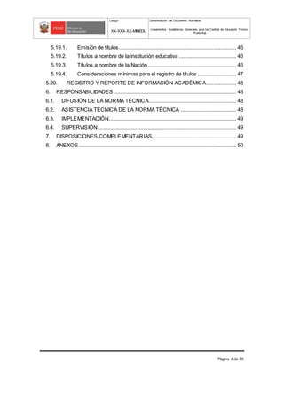 Código Denominación del Documento Normativo
XX-XXX-XX-MINEDU Lineamientos Académicos Generales para los Centros de Educación Técnico-
Productiva
Página 4 de 68
5.19.1. Emisión de títulos.................................................................................. 46
5.19.2. Títulos a nombre de la institución educativa ........................................ 46
5.19.3. Títulos a nombre de la Nación.............................................................. 46
5.19.4. Consideraciones mínimas para el registro de títulos ........................... 47
5.20. REGISTRO Y REPORTE DE INFORMACIÓN ACADÉMICA..................... 48
6. RESPONSABILIDADES...................................................................................... 48
6.1. DIFUSIÓN DE LA NORMA TÉCNICA............................................................. 48
6.2. ASISTENCIA TÉCNICA DE LA NORMA TÉCNICA ....................................... 48
6.3. IMPLEMENTACIÓN......................................................................................... 49
6.4. SUPERVISIÓN................................................................................................. 49
7. DISPOSICIONES COMPLEMENTARIAS........................................................... 49
8. ANEXOS.............................................................................................................. 50
 