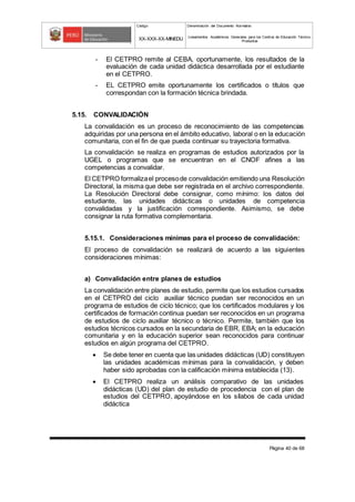 Código Denominación del Documento Normativo
XX-XXX-XX-MINEDU Lineamientos Académicos Generales para los Centros de Educación Técnico-
Productiva
Página 40 de 68
- El CETPRO remite al CEBA, oportunamente, los resultados de la
evaluación de cada unidad didáctica desarrollada por el estudiante
en el CETPRO.
- EL CETPRO emite oportunamente los certificados o títulos que
correspondan con la formación técnica brindada.
5.15. CONVALIDACIÓN
La convalidación es un proceso de reconocimiento de las competencias
adquiridas por una persona en el ámbito educativo, laboral o en la educación
comunitaria, con el fin de que pueda continuar su trayectoria formativa.
La convalidación se realiza en programas de estudios autorizados por la
UGEL o programas que se encuentran en el CNOF afines a las
competencias a convalidar.
El CETPRO formalizael procesode convalidación emitiendo una Resolución
Directoral, la misma que debe ser registrada en el archivo correspondiente.
La Resolución Directoral debe consignar, como mínimo: los datos del
estudiante, las unidades didácticas o unidades de competencia
convalidadas y la justificación correspondiente. Asimismo, se debe
consignar la ruta formativa complementaria.
5.15.1. Consideraciones mínimas para el proceso de convalidación:
El proceso de convalidación se realizará de acuerdo a las siguientes
consideraciones mínimas:
a) Convalidación entre planes de estudios
La convalidación entre planes de estudio, permite que los estudios cursados
en el CETPRO del ciclo auxiliar técnico puedan ser reconocidos en un
programa de estudios de ciclo técnico; que los certificados modulares y los
certificados de formación continua puedan ser reconocidos en un programa
de estudios de ciclo auxiliar técnico o técnico. Permite, también que los
estudios técnicos cursados en la secundaria de EBR, EBA; en la educación
comunitaria y en la educación superior sean reconocidos para continuar
estudios en algún programa del CETPRO.
 Se debe tener en cuenta que las unidades didácticas (UD) constituyen
las unidades académicas mínimas para la convalidación, y deben
haber sido aprobadas con la calificación mínima establecida (13).
 El CETPRO realiza un análisis comparativo de las unidades
didácticas (UD) del plan de estudio de procedencia con el plan de
estudios del CETPRO, apoyándose en los sílabos de cada unidad
didáctica
 