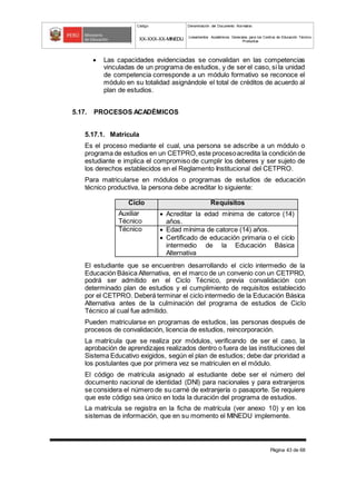 Código Denominación del Documento Normativo
XX-XXX-XX-MINEDU Lineamientos Académicos Generales para los Centros de Educación Técnico-
Productiva
Página 43 de 68
 Las capacidades evidenciadas se convalidan en las competencias
vinculadas de un programa de estudios, y de ser el caso, si la unidad
de competencia corresponde a un módulo formativo se reconoce el
módulo en su totalidad asignándole el total de créditos de acuerdo al
plan de estudios.
5.17. PROCESOS ACADÉMICOS
5.17.1. Matrícula
Es el proceso mediante el cual, una persona se adscribe a un módulo o
programa de estudios en un CETPRO,este procesoacredita la condición de
estudiante e implica el compromiso de cumplir los deberes y ser sujeto de
los derechos establecidos en el Reglamento Institucional del CETPRO.
Para matricularse en módulos o programas de estudios de educación
técnico productiva, la persona debe acreditar lo siguiente:
El estudiante que se encuentren desarrollando el ciclo intermedio de la
Educación Básica Alternativa, en el marco de un convenio con un CETPRO,
podrá ser admitido en el Ciclo Técnico, previa convalidación con
determinado plan de estudios y el cumplimiento de requisitos establecido
por el CETPRO. Deberá terminar el ciclo intermedio de la Educación Básica
Alternativa antes de la culminación del programa de estudios de Ciclo
Técnico al cual fue admitido.
Pueden matricularse en programas de estudios, las personas después de
procesos de convalidación, licencia de estudios, reincorporación.
La matrícula que se realiza por módulos, verificando de ser el caso, la
aprobación de aprendizajes realizados dentro o fuera de las instituciones del
Sistema Educativo exigidos, según el plan de estudios; debe dar prioridad a
los postulantes que por primera vez se matriculen en el módulo.
El código de matrícula asignado al estudiante debe ser el número del
documento nacional de identidad (DNI) para nacionales y para extranjeros
se considera el número de su carné de extranjería o pasaporte. Se requiere
que este código sea único en toda la duración del programa de estudios.
La matrícula se registra en la ficha de matrícula (ver anexo 10) y en los
sistemas de información, que en su momento el MINEDU implemente.
Ciclo Requisitos
Auxiliar
Técnico
 Acreditar la edad mínima de catorce (14)
años.
Técnico  Edad mínima de catorce (14) años.
 Certificado de educación primaria o el ciclo
intermedio de la Educación Básica
Alternativa
 