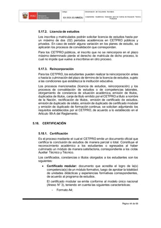 Código Denominación del Documento Normativo
XX-XXX-XX-MINEDU Lineamientos Académicos Generales para los Centros de Educación Técnico-
Productiva
Página 44 de 68
5.17.2. Licencia de estudios
Los inscritos y matriculados podrán solicitar licencia de estudios hasta por
un máximo de dos (02) periodos académicos en CETPRO públicos y
privados. En caso de existir alguna variación en los planes de estudio, se
aplicarán los procesos de convalidación que correspondan.
Para los CETPRO públicos, el inscrito que no se reincorpora en el plazo
máximo determinado pierde el derecho de matrícula de dicho proceso, lo
cual no impide que vuelva a inscribirse en otro proceso.
5.17.3. Reincorporación
Para los CETPRO, los estudiantes pueden realizar la reincorporación antes
o hasta la culminación del plazo de término de la licencia de estudios, sujeto
a las condiciones que establezca la institución educativa.
Los procesos mencionados (licencia de estudios, reincorporación) y los
procesos de convalidación de estudios o de competencias laborales,
otorgamiento de constancia de situación académica, emisión de títulos,
duplicados de títulos, canje de título emitido por el CETPRO a título a nombre
de la Nación, rectificación de títulos, emisión de certificado de estudios,
emisión de duplicado de silabo, emisión de duplicado de certificado modular
y emisión de duplicado de formación continua; se solicitan adjuntando los
requisitos establecidos por el CETPRO, de acuerdo a lo establecido en el
Artículo 99-A del Reglamento.
5.18. CERTIFICACIÓN
5.18.1. Certificación
Es el proceso mediante el cual el CETPRO emite un documento oficial que
certifica la conclusión de estudios de manera parcial o total. Constituye el
reconocimiento académico a los estudiantes o egresados al haber
culminado un módulo de manera satisfactoria, correspondiente a los ciclos
Auxiliar Técnico y Técnico.
Los certificados, constancias o títulos otorgados a los estudiantes son los
siguientes:
 Certificado modular: documento que acredita el logro de la(s)
competencia(s) de un módulo formativo, luego de aprobar la totalidad
de unidades didácticas y experiencias formativas correspondientes,
de acuerdo al programa de estudios.
El certificado modular se emite conforme al modelo único nacional
(Anexo N° 3), teniendo en cuenta las siguientes características:
- Formato A4;
 