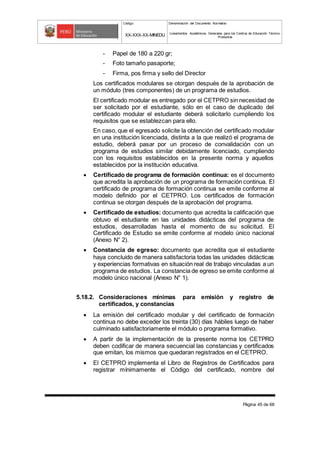 Código Denominación del Documento Normativo
XX-XXX-XX-MINEDU Lineamientos Académicos Generales para los Centros de Educación Técnico-
Productiva
Página 45 de 68
- Papel de 180 a 220 gr;
- Foto tamaño pasaporte;
- Firma, pos firma y sello del Director
Los certificados modulares se otorgan después de la aprobación de
un módulo (tres componentes) de un programa de estudios.
El certificado modular es entregado por el CETPRO sin necesidad de
ser solicitado por el estudiante, sólo en el caso de duplicado del
certificado modular el estudiante deberá solicitarlo cumpliendo los
requisitos que se establezcan para ello.
En caso, que el egresado solicite la obtención del certificado modular
en una institución licenciada, distinta a la que realizó el programa de
estudio, deberá pasar por un proceso de convalidación con un
programa de estudios similar debidamente licenciado, cumpliendo
con los requisitos establecidos en la presente norma y aquellos
establecidos por la institución educativa.
 Certificado de programa de formación continua: es el documento
que acredita la aprobación de un programa de formación continua. El
certificado de programa de formación continua se emite conforme al
modelo definido por el CETPRO. Los certificados de formación
continua se otorgan después de la aprobación del programa.
 Certificado de estudios: documento que acredita la calificación que
obtuvo el estudiante en las unidades didácticas del programa de
estudios, desarrolladas hasta el momento de su solicitud. El
Certificado de Estudio se emite conforme al modelo único nacional
(Anexo N° 2).
 Constancia de egreso: documento que acredita que el estudiante
haya concluido de manera satisfactoria todas las unidades didácticas
y experiencias formativas en situación real de trabajo vinculadas a un
programa de estudios. La constancia de egreso se emite conforme al
modelo único nacional (Anexo N° 1).
5.18.2. Consideraciones mínimas para emisión y registro de
certificados, y constancias
 La emisión del certificado modular y del certificado de formación
continua no debe exceder los treinta (30) días hábiles luego de haber
culminado satisfactoriamente el módulo o programa formativo.
 A partir de la implementación de la presente norma los CETPRO
deben codificar de manera secuencial las constancias y certificados
que emitan, los mismos que quedaran registrados en el CETPRO.
 El CETPRO implementa el Libro de Registros de Certificados para
registrar mínimamente el Código del certificado, nombre del
 