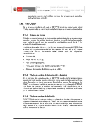 Código Denominación del Documento Normativo
XX-XXX-XX-MINEDU Lineamientos Académicos Generales para los Centros de Educación Técnico-
Productiva
Página 46 de 68
estudiante, nombre del módulo, nombre del programa de estudios,
ciclo y fecha de emisión.
5.19. TÍTULACIÓN
Es el proceso mediante el cual el CETPRO emite un documento oficial
(Título) que acredita la culminaciónsatisfactoria de un programa de estudios.
5.19.1. Emisión de títulos
El título se otorga luego de la culminación satisfactoria de un programa de
estudios, ya sea de auxiliar técnico o técnico, y a solicitud del egresado,
quien deberá cumplir con los requisitos establecidos en el literal f) del
artículo 99-A del Reglamento.
Los títulos de auxiliar técnico y de técnico son emitidos por el CETPRO de
acuerdo al formato establecido en los Anexos N° 4A, 4B y 4C, según
corresponda. Dicho documento debe contar con las siguientes
características:
 Formato A4;
 Papel de 180 a 220 gr;
 Foto tamaño pasaporte;
 Firma, pos firma y sello del Director del CETPRO.
 Códigos de registro: Del Cetpro y de la UGEL.
5.19.2. Títulos a nombre de la institución educativa
En el ejercicio de su autonomía, el CETPRO puede ofertar programas de
estudio del ciclo auxiliar técnico o técnico, comoparte de la incorporación de
oferta formativa, es decir programas de estudios que no forman parte del
CNOF; en este caso los títulos que se otorgan son a nombre del CETPRO.
Los títulos se otorgan a solicitud del egresado y al cumplimiento de la
culminación satisfactoria del programa de estudios y requisitos solicitados
por la institución educativa.´
5.19.3. Títulos a nombre de la Nación
El CETPRO licenciado otorga título a nombre de la Nación, siempre que el
programa de estudios provenga del CNOF, o si su programa de estudios que
hubiera desarrollado en el marco de su autonomía haya sido incorporado
luego en el CNOF; a partir de dicha inclusión el CETPRO licenciado emite
título a nombre de la Nación.
 