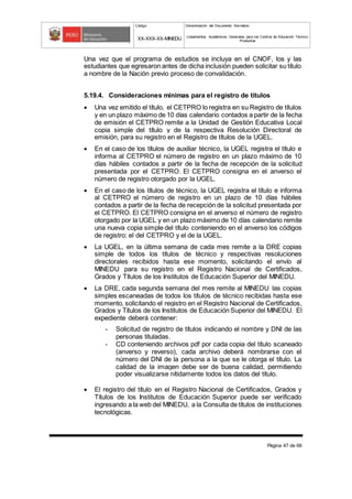 Código Denominación del Documento Normativo
XX-XXX-XX-MINEDU Lineamientos Académicos Generales para los Centros de Educación Técnico-
Productiva
Página 47 de 68
Una vez que el programa de estudios se incluya en el CNOF, los y las
estudiantes que egresaron antes de dicha inclusión pueden solicitar su título
a nombre de la Nación previo proceso de convalidación.
5.19.4. Consideraciones mínimas para el registro de títulos
 Una vez emitido el título, el CETPRO lo registra en su Registro de títulos
y en un plazo máximo de 10 días calendario contados a partir de la fecha
de emisión el CETPRO remite a la Unidad de Gestión Educativa Local
copia simple del título y de la respectiva Resolución Directoral de
emisión, para su registro en el Registro de títulos de la UGEL.
 En el caso de los títulos de auxiliar técnico, la UGEL registra el título e
informa al CETPRO el número de registro en un plazo máximo de 10
días hábiles contados a partir de la fecha de recepción de la solicitud
presentada por el CETPRO. El CETPRO consigna en el anverso el
número de registro otorgado por la UGEL.
 En el caso de los títulos de técnico, la UGEL registra el título e informa
al CETPRO el número de registro en un plazo de 10 días hábiles
contados a partir de la fecha de recepción de la solicitud presentada por
el CETPRO. El CETPRO consigna en el anverso el número de registro
otorgado por la UGEL y en un plazo máximo de 10 días calendario remite
una nueva copia simple del título conteniendo en el anverso los códigos
de registro: el del CETPRO y el de la UGEL.
 La UGEL, en la última semana de cada mes remite a la DRE copias
simple de todos los títulos de técnico y respectivas resoluciones
directorales recibidos hasta ese momento, solicitando el envío al
MINEDU para su registro en el Registro Nacional de Certificados,
Grados y Títulos de los Institutos de Educación Superior del MINEDU.
 La DRE, cada segunda semana del mes remite al MINEDU las copias
simples escaneadas de todos los títulos de técnico recibidas hasta ese
momento, solicitando el registro en el Registro Nacional de Certificados,
Grados y Títulos de los Institutos de Educación Superior del MINEDU. El
expediente deberá contener:
- Solicitud de registro de títulos indicando el nombre y DNI de las
personas tituladas.
- CD conteniendo archivos pdf por cada copia del título scaneado
(anverso y reverso), cada archivo deberá nombrarse con el
número del DNI de la persona a la que se le otorga el título. La
calidad de la imagen debe ser de buena calidad, permitiendo
poder visualizarse nítidamente todos los datos del título.
 El registro del título en el Registro Nacional de Certificados, Grados y
Títulos de los Institutos de Educación Superior puede ser verificado
ingresando a la web del MINEDU, a la Consulta de títulos de instituciones
tecnológicas.
 