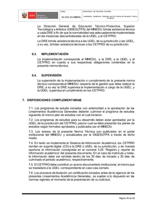 Código Denominación del Documento Normativo
XX-XXX-XX-MINEDU Lineamientos Académicos Generales para los Centros de Educación Técnico-
Productiva
Página 49 de 68
La Dirección General de Educación Técnico-Productiva, Superior
Tecnológica y Artística (DIGESUTPA) del MINEDU brinda asistencia técnica
a cada DRE a fin de que la normatividad sea adecuadamente implementada
en las instancias descentralizadas de la UGEL y el CETPRO.
La DRE brinda asistencia técnica a las UGEL de su jurisdicción y las UGEL,
a su vez, brindan asistencia técnicas a los CETPRO de su jurisdicción.
6.3. IMPLEMENTACIÓN
La implementación corresponde al MINEDU, a la DRE, a la UGEL y al
CETPRO, en cuanto a sus respectivas obligaciones contenidas en la
presente norma técnica.
6.4. SUPERVISIÓN
La supervisión de la implementación o cumplimiento de la presente norma
técnica corresponde al MINEDU respecto de la gestión que debe realizar la
DRE; a su vez la DRE supervisa la implementación a cargo de la UGEL; y
la UGEL supervisa el cumplimiento en los CETPRO.
7. DISPOSICIONES COMPLEMENTARIAS
7.1. Los programas de estudio iniciados con anterioridad a la aprobación de los
Lineamientos Académicos Generales deberán culminar el programa de estudios
siguiendo el mismo plan de estudios con el cual iniciaron.
7.2. Los programas de estudios para su desarrollo deben estar aprobados por la
UGEL de la jurisdicción del CETPRO, para lo cual se debe presentar los planes de
estudios según formatos aprobados y publicados por el MINEDU.
7.3. Los anexos de la presente Norma Técnica son publicados en el portal
institucional del MINEDU y actualizados por la DIGESUTPA a través de dicho
medio.
7.4. En tanto se implemente el Sistema de Información Académica, los CETPRO
remiten en soporte digital (CD) a la DRE o UGEL de su jurisdicción, y de manera
oportuna la información consignada en el numeral 5.20 “Registro y reporte de
información académica” del presente documento. En el caso de matrícula y notas,
la información debe ser remitida dentro de los 30 días de iniciado y 30 días de
culminado el periodo académico, respectivamente.
7.5. El CETPRO debe constituir un acervo documentario institucional, el mismoque
se trasladará a la UGEL correspondiente en caso sea cerrado.
7.6. Los procesos de titulación y/o certificación iniciados antes de la vigencia de los
presentes Lineamientos Académicos Generales, se sujetan a lo dispuesto en las
normas vigentes al momento de la presentación de su solicitud.
 