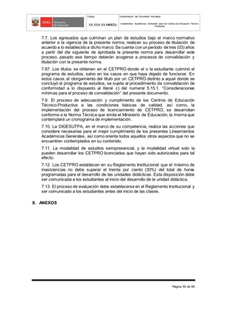 Código Denominación del Documento Normativo
XX-XXX-XX-MINEDU Lineamientos Académicos Generales para los Centros de Educación Técnico-
Productiva
Página 50 de 68
7.7. Los egresados que culminan un plan de estudios bajo el marco normativo
anterior a la vigencia de la presente norma, realizan su proceso de titulación de
acuerdo a lo establecido a dicho marco.Se cuenta con un período de tres (03) años
a partir del día siguiente de aprobada la presente norma para desarrollar este
proceso, pasado ese tiempo deberán acogerse a procesos de convalidación y
titulación con la presente norma.
7.87. Los títulos se obtienen en el CETPRO donde el o la estudiante culminó el
programa de estudios, salvo en los casos en que haya dejado de funcionar. En
estos casos, el otorgamiento del título por un CETPRO distinto a aquel donde se
concluyó el programa de estudios, se sujeta al procedimiento de convalidación de
conformidad a lo dispuesto al literal c) del numeral 5.15.1. “Consideraciones
mínimas para el proceso de convalidación” del presente documento.
7.9. El proceso de adecuación y cumplimiento de los Centros de Educación
Técnico-Productiva a las condiciones básicas de calidad, así como, la
implementación del proceso de licenciamiento de CETPRO, se desarrollan
conforme a la Norma Técnica que emita el Ministerio de Educación, la misma que
contemplará un cronograma de implementación.
7.10. La DIGESUTPA, en el marco de su competencia, realiza las acciones que
considere necesarias para el mejor cumplimiento de los presentes Lineamientos
Académicos Generales, así como orienta todos aquellos otros aspectos que no se
encuentren contemplados en su contenido.
7.11. La modalidad de estudios semipresencial, y la modalidad virtual solo la
pueden desarrollar los CETPRO licenciados que hayan sido autorizados para tal
efecto.
7.12. Los CETPRO establecen en su Reglamento Institucional que el máximo de
inasistencias no debe superar el treinta por ciento (30%) del total de horas
programadas para el desarrollo de las unidades didácticas. Esta disposición debe
ser comunicada a los estudiantes al inicio del desarrollo de la unidad didáctica.
7.13. El proceso de evaluación debe establecerse en el Reglamento Institucional y
ser comunicado a los estudiantes antes del inicio de las clases.
8. ANEXOS
 