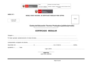 Código Denominación del Documento Normativo
XX-XXX-XX-MINEDU Lineamientos Académicos Generales para los Centros de Educación Técnico-
Productiva
Página 53 de 68
ANEXO Nº 3
MODELO ÚNICO NACIONAL DE CERTIFICADO MODULAR PARA CETPRO
Centro de Educación Técnico Productiva (público/privado)
“………………………………..…….”
CERTIFICADO MODULAR
Otorgado a….…………………………......................................................................................................................................................................
Por haber aprobado satisfactoriamente el módulo formativo…..................................................................................................................................
......................................................................................................................................................................................................................................,
correspondiente al programa de estudios..........................................................................................................................................,
desarrollado del……………………………………….… al…………………………….…………….., con un total de........................................ créditos,
equivalente a …………. horas.
Lugar y fecha: .........................................................................................................
_________________________
DIRECTOR
(sello, firma, posfirma)
FOTO
LOGO DEL
CETPRO
 